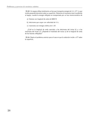 Problemas y ejercicios de mec´anica cu´antica
II.23 Un espejo reﬂeja totalmente un haz que transporta energ´ıa de 3.8×104 J y que
incide perpendicularmente sobre su superﬁcie. Detemine el momento total transferido
al espejo, cuando la energ´ıa reﬂejada es transportada por un haz monocrom´atico de
a) fotones con longitud de onda de 6000 ˚A;
b) electrones que viajan con velocidad de 0.1c;
c) neutrones con energ´ıa cin´etica de 1 eV.
¿Cu´al es la longitud de onda asociada a los electrones del inciso b) y a los
neutrones del inciso c)? ¿Depende el resultado del inciso a) de la longitud de onda
de los fotones reﬂejados?
II.24 Repita el problema anterior para el caso en que la radiaci´on incide a 450 sobre
la superﬁcie.
38
 