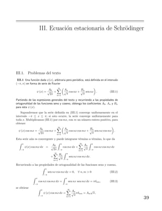 III. Ecuaci´on estacionaria de Schr¨odinger
III.1. Problemas del texto
III.1 Una funci´on dada ψ(x), arbitraria pero peri´odica, est´a deﬁnida en el intervalo
(−π, π) en forma de serie de Fourier
ψ (x) =
A0
√
2π
+
∞
n=1
An
√
π
cos nx +
Bn
√
π
sen nx . (III.1)
Partiendo de las expresiones generales del texto y recurriendo a las propiedades de
ortogonalidad de las funciones seno y coseno, obtenga los coeﬁcientes A0, An y Bn
para esta ψ (x).
Supondremos que la serie deﬁnida en (III.1) converge uniformemente en el
intervalo −π ≤ x ≤ π; si esto ocurre, la serie converge uniformemente para
toda x. Multiplicamos (III.1) por cos mx, con m un n´umero entero positivo, para
obtener
ψ (x) cos mx =
A0
√
2π
cos mx +
∞
n=1
An
√
π
cos nx cos mx +
Bn
√
π
sen nx cos mx .
Esta serie a´un es convergente y puede integrarse t´ermino a t´ermino, lo que da
π
−π
ψ(x) cos mx dx =
A0
√
2π
π
−π
cos mx dx +
∞
n=1
An
√
π
π
−π
cos nx cos mx dx
+
∞
n=1
Bn
√
π
π
−π
sen nx cos mx dx.
Recurriendo a las propiedades de ortogonalidad de las funciones seno y coseno,
π
−π
sen nx cos mx dx = 0, ∀ n, m > 0 (III.2)
π
−π
cos nx cos mx dx =
π
−π
sen nx sen mx dx = πδnm, (III.3)
se obtiene
π
−π
ψ (x) cos mx dx =
∞
n=1
An
√
π
πδnm = Am
√
π,
39
 