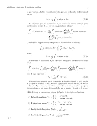 Problemas y ejercicios de mec´anica cu´antica
lo que conduce a la bien conocida expresi´on para los coeﬁcientes de Fourier del
coseno:
An =
1
√
π
π
−π
ψ (x) cos nx dx. (III.4)
La expresi´on para los coeﬁcientes Bn se obtiene de manera an´aloga, pero
multiplicando la serie (III.1) por sen mx, para luego integrar:
π
−π
ψ(x) sen mx dx =
A0
√
2π
π
−π
sen mx dx +
∞
n=1
An
√
π
π
−π
cos nx sen mx dx
+
∞
n=1
Bn
√
π
π
−π
sen nx sen mx dx.
Utilizando las propiedades de ortogonalidad esta expresi´on se reduce a
π
−π
ψ (x) sen mx dx =
∞
n=1
Bn
√
π
πδnm = Bm
√
π,
o bien
Bn =
1
√
π
π
−π
ψ (x) sen nx dx. (III.5)
Finalmente, el coeﬁciente Ao se determina integrando directamente la serie
(III.1):
π
−π
ψ (x) dx =
π
−π
A0
√
2π
dx +
∞
n=1
An
√
π
π
−π
cos nx dx +
∞
n=1
Bn
√
π
π
−π
sen nx dx,
pues de aqu´ı sigue que
A0 =
1
√
2π
π
−π
ψ (x) dx. (III.6)
Este resultado muestra que el coeﬁciente A0 es proporcional al valor medio
de ψ (x) en el intervalo (−π, π). Cuando ψ (x) es una funci´on par en (−π, π), los
coeﬁcientes Bn se anulan y se obtiene una serie de cosenos, mientras que para
funciones impares son los coeﬁcientes An los que se anulan y la serie es de senos.
III.2 Obtenga la transformada integral de Fourier de las siguientes funciones:
a) La funci´on cuadrada F (x) =
a, |x| ≤ d/2,
0, en caso contrario.
b) El paquete de ondas F (x) =
ae−iqx, |x| ≤ d/2,
0, en caso contrario.
c) La distribuci´on lorentziana F (x) =
δ
π (δ2 + x2)
.
d) La distribuci´on gaussiana F (x) =
1
√
2π∆2
e−x2/2∆2
.
40
 