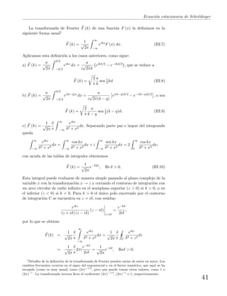 Ecuaci´on estacionaria de Schr¨odinger
La transformada de Fourier F (k) de una funci´on F (x) la deﬁnimos en la
siguiente forma usual1
F (k) =
1
√
2π
∞
−∞
eikx
F (x) dx. (III.7)
Aplicamos esta deﬁnici´on a los casos anteriores, como sigue:
a) F (k) =
a
√
2π
d/2
−d/2
eikx dx =
a
i
√
2πk
eikd/2 − e−ikd/2 , que se reduce a
F (k) =
2
π
a
k
sen 1
2 kd. (III.8)
b) F (k) =
a
√
2π
d/2
−d/2
ei(k−q)x dx =
a
i
√
2π(k − q)
ei(k−q)d/2 − e−i(k−q)d/2 , o sea
F (k) =
2
π
a
k − q
sen 1
2 (k − q)d. (III.9)
c) F (k) =
1
√
2π
δ
π
∞
−∞
eikx
δ2 + x2
dx. Separando parte par e impar del integrando
queda
∞
−∞
eikx
δ2 + x2
dx =
∞
−∞
cos kx
δ2 + x2
dx + i
∞
−∞
sen kx
δ2 + x2
dx = 2
∞
0
cos kx
δ2 + x2
dx;
con ayuda de las tablas de integrales obtenemos
F (k) =
1
√
2π
e−δ|k|
, Re δ > 0. (III.10)
Esta integral puede evaluarse de manera simple pasando al plano complejo de la
variable x con la transformaci´on x → z y cerrando el contorno de integraci´on con
un arco circular de radio inﬁnito en el semiplano superior (z > 0) si k > 0, o en
el inferior (z < 0) si k < 0. Para k > 0 el ´unico polo encerrado por el contorno
de integraci´on C se encuentra en z = iδ, con residuo
eikz
(z + iδ) (z − iδ)
(z − iδ)
z=iδ
=
e−kδ
2iδ
,
por lo que se obtiene
F(k) =
1
√
2π
δ
π
∞
−∞
eikx
δ2 + x2
dx =
1
√
2π
δ
π C
eikz
δ2 + z2
dz
=
1
√
2π
δ
π
2πi
e−kδ
2iδ
=
1
√
2π
e−kδ
, Reδ > 0.
1
Detalles de la deﬁnici´on de la transformada de Fourier pueden variar de autor en autor. Los
cambios frecuentes ocurren en el signo del exponencial y en el factor num´erico, que aqu´ı se ha
escogido (como es muy usual) como (2π)−1/2
, pero que puede tomar otros valores, como 1 o
(2π)−1
. La transformada inversa lleva el coeﬁciente (2π)−1/2
, (2π)−1
o 1, respectivamente.
41
 