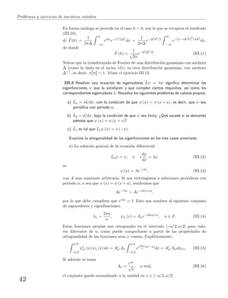 Problemas y ejercicios de mec´anica cu´antica
En forma an´aloga se procede en el caso k < 0, con lo que se recupera el resultado
(III.10).
d) F(k) =
1
2π∆
∞
−∞
eikxe−x2/2∆2
dx =
1
2π∆
e−∆2k2/2
∞
−∞
e−(x−i∆2k)
2
/2∆2
dx,
de donde
F (k) =
1
√
2π
e−k2∆2/2
. (III.11)
N´otese que la transformada de Fourier de una distribuci´on gaussiana con anchura
∆ (como la dada en el inciso (d)), es otra distribuci´on gaussiana, con anchura
∆−1, es decir, σ2
xσ2
k = 1. V´ease el ejercicio III.12.
III.3 Resolver una ecuaci´on de eigenvalores ˆLψ = λψ signiﬁca determinar las
eigenfunciones ψ que la satisfacen y que cumplen ciertos requisitos, as´ı como los
correspondientes eigenvalores λ. Resuelva los siguientes problemas de valores propios.
a) ˆLa = id/dx, con la condici´on de que ψ (x) = ψ (x + a), es decir, que ψ sea
peri´odica con periodo a;
b) ˆLb = d/dx, bajo la condici´on de que ψ sea ﬁnita. ¿Qu´e sucede si se demanda
adem´as que ψ (x) = ψ (x + s)?
c) ˆLc es tal que ˆLcψ (x) = ψ (−x).
Examine la ortogonalidad de las eigenfunciones en los tres casos anteriores.
a) La soluci´on general de la ecuaci´on diferencial
ˆLaψ = ψ, ´o i
dψ
dx
= λψ (III.12)
es
ψ (x) = Ae−iλx
, (III.13)
con A una constante arbitraria. Si nos restringimos a soluciones peri´odicas con
per´ıodo a, o sea que ψ (x) = ψ (x + a), tendremos que
Ae−iλx
= Ae−iλ(x+a)
,
por lo que debe cumplirse que eiλa = 1. Esto nos conduce al siguiente conjunto
de eigenvalores y eigenfunciones:
λn =
2πn
a
, ψn (x) = Ane−i2πnx/a
, n ∈ Z. (III.14)
Estas funciones propias son ortogonales en el intervalo [−a/2, a/2] para valo-
res diferentes de n, como puede comprobarse a partir de las propiedades de
ortogonalidad de las funciones seno y coseno. Expl´ıcitamente,
a/2
−a/2
ψ∗
n (x) ψn (x) dx = A∗
n An
a/2
−a/2
ei2πx
a
(n −n)
dx = A∗
n Anaδn n. (III.15)
Si adem´as se toma
An =
eiα
√
a
, α real, (III.16)
el conjunto queda normalizado a la unidad en x ∈ [−a/2, a/2].
42
 