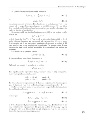 Ecuaci´on estacionaria de Schr¨odinger
b) La soluci´on general de la ecuaci´on diferencial
ˆLbψ = ψ, ´o
d
dx
ψ (x) = λψ (x) (III.17)
es
ψ (x) = Aeλx
, (III.18)
con A una constante arbitraria. Esta funci´on no es acotada, pues ψ (x) → ∞
cuando |x| → ∞, por lo que para imponer la condici´on de que ψ (x) sea ﬁnita,
debe restringirse el dominio de la variable x, excluyendo aquellos valores para los
cuales la funci´on se hace inﬁnita.
Si adem´as se pide que las eigenfunciones sean peri´odicas con periodo s, debe
tenerse que
Aeλx
= Aeλ(x+s)
,
es decir (para A = 0), eλs = 1. Para λ real, la ´unica soluci´on permitida es λ = 0
y s´olo existe un eigenvalor, que corresponde a la eigenfunci´on ψ (x) = A = const.
Si se permite que λ sea un n´umero imaginario, el problema se reduce al del
caso anterior, por lo que no es necesario analizarlo. Por no existir m´as de una
eigenfunci´on para λ real, no hay propiedades de ortogonalidad que analizar en
este caso.
c) Como ˆLc es un operador tal que
ˆLcψ (x) = ψ (−x) , (III.19)
la correspondiente ecuaci´on de eigenvalores es
ˆLcψ (x) = λψ (x) = ψ (−x) . (III.20)
Aplicando nuevamente el operador ˆLc se obtiene
λ2
ψ (x) = ψ (x) .
Esto signiﬁca que los eigenvalores de ˆLc pueden ser s´olo λ = ±1 y las eigenfun-
ciones correspondientes son tales que
ψs(x) = ψs(−x) paraλ = 1,
ψa(x) = −ψa(−x) paraλ = −1.
En otras palabras, las eigenfunciones de ˆLc son el conjunto de las funciones pares
para el eigenvalor +1, y el de las funciones impares para el eigenvalor −1.
Si ahora se introduce un nuevo par de funciones sin paridad deﬁnida mediante
las combinaciones lineales
ψ+ = 1√
2
(ψs + ψa) , ψ− = 1√
2
(ψs − ψa) , (III.21)
se tiene que
ˆLcψ+ = 1√
2
(ψs − ψa) = ψ−, (III.22)
ˆLcψ− = 1√
2
(ψs + ψa) = ψ+, (III.23)
es decir, el operador ˆLc intercambia las funciones ψ+ y ψ−. Las funciones ψ± no
son, evidentemente, eigenfunciones del operador ˆLc. Por otro lado, ψa y ψs son
ortogonales entre s´ı en el intervalo (−∞, ∞), al igual que ψ+ y ψ−, por lo que se
tienen dos bases ortonormales equivalentes.
43
 