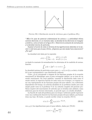 Problemas y ejercicios de mec´anica cu´antica
0 a
Figura III.1 Distribuci´on inicial de electrones para el problema III.4.
∗ III.4 Un pozo de potencial unidimensional de anchura a y profundidad inﬁnita
contiene electrones; en un momento dado, la densidad de los electrones es triangular
y sim´etrica, como se ilustra en la ﬁgura III.1. Determine la constante de normalizaci´on
y la densidad m´axima de part´ıculas.
Exprese la funci´on de onda en t´erminos de las eigenfunciones obtenidas en la sec-
ci´on 3.4 del texto para el pozo inﬁnito. ¿Esperar´ıa que este estado fuera estacionario?
¿Por qu´e?
La densidad est´a dada por la expresi´on
ρ (x) =
bx, si 0 ≤ x ≤ a/2,
b(a − x), si a/2 ≤ x ≤ a,
(III.24)
en donde la constante de normalizaci´on b se determina de la condici´on de norma-
lizaci´on: a
0
ρ dx = 1
4 ba2
= 1 =⇒ b =
4
a2
.
La densidad m´axima de part´ıculas ocurre para x = a/2 y es 2/a, es decir, el doble
de lo que corresponder´ıa a una distribuci´on uniforme.
Como
√
ρ no corresponde a ninguna de las funciones propias de la ecuaci´on
estacionaria de Schr¨odinger para el pozo rectangular inﬁnito, no se trata de un
estado estacionario. En otras palabras, tomando la distribuci´on dada como el
estado inicial, la respectiva funci´on de onda var´ıa con el tiempo y se expresa co-
mo una superposici´on de las funciones propias del pozo inﬁnito, con coeﬁcientes
dependientes del tiempo. La soluci´on detallada de un problema similar pero m´as
simple puede verse en el problema V.12. La soluci´on completa del presente pro-
blema requiere del conocimiento de m´etodos que se estudian m´as adelante; como
referencia para los lectores interesados, se procede aqu´ı a su estudio detallado.
La funci´on de onda del problema para un tiempo t arbitrario puede expresarse
como una combinaci´on lineal de las funciones propias del pozo inﬁnito, por formar
´estas una base. De hecho, se puede escribir (v´ease la ecuaci´on (T5.7))
ψ (x, t) =
∞
n=1
cnϕn (x) e−iEnt/
, (III.25)
con ϕn(x) las eigenfunciones para el pozo inﬁnito, dadas por (T3.31)
ϕn(x) =
2
a
sen
nπx
a
, (III.26)
44
 
