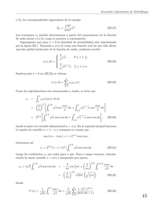 Ecuaci´on estacionaria de Schr¨odinger
y En los correspondientes eigenvalores de la energ´ıa
En =
π2 2
2ma2
n2
. (III.27)
Las constantes cn pueden determinarse a partir del conocimiento de la funci´on
de onda inicial ψ(x, 0), como se muestra a continuaci´on.
Supongamos que para t = 0 la densidad de probabilidad est´a representada
por la ﬁgura III.1. Tomando a ψ(x, 0) como una funci´on real (lo que s´olo afecta
una fase global irrelevante de la funci´on de onda), podemos escribir
ψ (x, 0) =



2
a
√
x, 0 ≤ x ≤ a
2 ;
2
a
√
a − x, a
2 ≤ x ≤ a.
(III.28)
Sustituyendo t = 0 en (III.25) se obtiene
ψ (x, 0) =
∞
n=1
cnϕn (x) . (III.29)
Como las eigenfunciones son ortonormales y reales, se tiene que
cn =
a
0
ϕn(x)ψ(x, 0) dx
=
2
a
3
2 a/2
0
√
x sen
nπx
a
dx +
a
a/2
√
a − x sen
nπx
a
dx
= 23/2
1/2
0
√
u sen πnu du +
1
1/2
√
1 − u sen πnu du , (III.30)
donde se pas´o a la variable adimensional u = x/a. En la segunda integral hacemos
el cambio de variable w = 1 − u y tomamos en cuenta que
sen (πn − πnw) = (−1)n+1
sen πnw;
obtenemos as´ı
cn = 23/2
(1 − (−1)n
)
1/2
0
√
u sen πnu du. (III.31)
Luego los coeﬁcientes cn son nulos para n par. Para n impar tenemos, introdu-
ciendo la nueva variable s = nπu e integrando por partes,
cn = 4
√
2
1/2
0
√
u sen πnu du = −
4
nπ
cos 1
2 nπ +
2
πn
3/2 nπ/2
0
cos s
√
s
ds
=
2
πn
3/2 √
2πC 1
2 πn , (III.32)
donde
C (x) =
1
√
2π
x2
0
cos s
√
s
ds =
2
√
2π
∞
k=0
(−1)k
x4k+1
(2k)! (4k + 1)
(III.33)
45
 