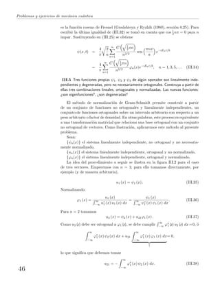 Problemas y ejercicios de mec´anica cu´antica
es la funci´on coseno de Fresnel (Gradshteyn y Ryzhik (1980), secci´on 8.25). Para
escribir la ´ultima igualdad de (III.32) se tom´o en cuenta que cos 1
2 nπ = 0 para n
impar. Sustituyendo en (III.25) se obtiene
ψ(x, t) =
4
π
2
a
∞
n=1
C 1
2 πn
n3/2
sen
πnx
a
e−iEnt/
=
4
π
∞
n=1
C 1
2 πn
n3/2
ϕn(x)e−iEnt/
, n = 1, 3, 5, . . . (III.34)
III.5 Tres funciones propias ψ1, ψ2 y ψ3 de alg´un operador son linealmente inde-
pendientes y degeneradas, pero no necesariamente ortogonales. Construya a partir de
ellas tres combinaciones lineales, ortogonales y normalizadas. Las nuevas funciones:
¿son eigenfunciones?, ¿son degeneradas?
El m´etodo de normalizaci´on de Gram-Schmidt permite construir a partir
de un conjunto de funciones no ortogonales y linealmente independientes, un
conjunto de funciones ortogonales sobre un intervalo arbitrario con respecto a un
peso arbitrario o factor de densidad. En otras palabras, este proceso es equivalente
a una transformaci´on matricial que relaciona una base ortogonal con un conjunto
no ortogonal de vectores. Como ilustraci´on, aplicaremos este m´etodo al presente
problema.
Sean:
{ψn(x)} el sistema linealmente independiente, no ortogonal y no necesaria-
mente normalizado,
{un(x)} el sistema linealmente independiente, ortogonal y no normalizado,
{ϕn(x)} el sistema linealmente independiente, ortogonal y normalizado.
La idea del procedimiento a seguir se ilustra en la ﬁgura III.2 para el caso
de tres vectores. Empecemos con n = 1; para ello tomamos directamente, por
ejemplo (y de manera arbitraria),
u1 (x) = ψ1 (x) . (III.35)
Normalizando:
ϕ1 (x) =
u1 (x)
∞
−∞ u∗
1 (x) u1 (x) dx
=
ψ1 (x)
∞
−∞ ψ∗
1 (x) ψ1 (x) dx
. (III.36)
Para n = 2 tomamos
u2 (x) = ψ2 (x) + a21ϕ1 (x) . (III.37)
Como u2 (x) debe ser ortogonal a ϕ1 (x), se debe cumplir
∞
−∞ ϕ∗
1 (x) u2 (x) dx=0, ´o
∞
−∞
ϕ∗
1 (x) ψ2 (x) dx + a21
∞
−∞
ϕ∗
1 (x) ϕ1 (x) dx
1
= 0,
lo que signiﬁca que debemos tomar
a21 = −
∞
−∞
ϕ∗
1 (x) ψ2 (x) dx. (III.38)
46
 
