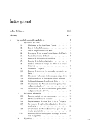 ´Indice general
´Indice de ﬁguras XXIX
Prefacio XXXI
I. La mec´anica cu´antica primitiva 1
I.1. Problemas del texto . . . . . . . . . . . . . . . . . . . . 1
I.1. L´ımites de la distribuci´on de Planck . . . . . . . . 1
I.2. Ley de Stefan-Boltzmann . . . . . . . . . . . . . . 2
I.3. Ley de desplazamiento de Wien . . . . . . . . . . 3
I.4. Frecuencia de corte para los osciladores de Planck 5
I.5. Radiaci´on c´osmica de fondo . . . . . . . . . . . . 6
I.6. Energ´ıa de un cuanto de luz visible . . . . . . . . 7
I.7. Funci´on de trabajo del potasio . . . . . . . . . . . 7
I.8. P´erdida m´axima de energ´ıa del fot´on en el efecto
Compton . . . . . . . . . . . . . . . . . . . . . . . 8
I.9. Dispersi´on Compton . . . . . . . . . . . . . . . . 9
I.10. Energ´ıa de retroceso de un n´ucleo que emite un
fot´on . . . . . . . . . . . . . . . . . . . . . . . . . 12
I.11. Dispersi´on y absorci´on de fotones por cargas libres 12
I.12. Potencia radiada en una ´orbita circular de Bohr . 13
I.13. Orbitas el´ıpticas en el modelo de Bohr . . . . . . 14
I.14. Cuantizaci´on de Wilson-Sommerfeld para poten-
cial proporcional a rk . . . . . . . . . . . . . . . . 16
I.15. Cuantizaci´on de Wilson-Sommerfeld para poten-
cial proporcional a 1/r3/2 . . . . . . . . . . . . . . 18
I.2. Problemas adicionales . . . . . . . . . . . . . . . . . . 18
I.16. Energ´ıa emitida por un cuerpo negro . . . . . . . 18
I.17. Efecto fotoel´ectrico en aluminio . . . . . . . . . . 18
I.18. Retrodispersi´on de rayos X en el efecto Compton 19
I.19. Un ejemplo de aplicaci´on del principio de corres-
pondencia . . . . . . . . . . . . . . . . . . . . . . 20
I.20. Cuantizaci´on de Wilson-Sommerfeld para un po-
tencial gravitatorio . . . . . . . . . . . . . . . . . 21
∗I.21. Fluctuaciones de la energ´ıa de un campo de radia-
ci´on en equilibrio . . . . . . . . . . . . . . . . . . 21
I.3. Ejercicios . . . . . . . . . . . . . . . . . . . . . . . . . 23
vii
 