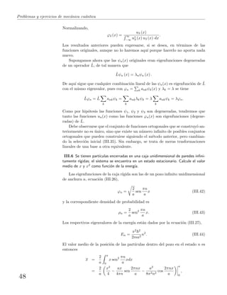 Problemas y ejercicios de mec´anica cu´antica
Normalizando,
ϕ3 (x) =
u3 (x)
∞
−∞ u∗
3 (x) u3 (x) dx
.
Los resultados anteriores pueden expresarse, si se desea, en t´erminos de las
funciones originales, aunque no lo haremos aqu´ı porque hacerlo no aporta nada
nuevo.
Supongamos ahora que las ψn(x) originales eran eigenfunciones degeneradas
de un operador ˆL, de tal manera que
ˆLψn (x) = λnψn (x) .
De aqu´ı sigue que cualquier combinaci´on lineal de las ψn(x) es eigenfunci´on de ˆL
con el mismo eigenvalor, pues con ϕn = k ankψk(x) y λk = λ se tiene
ˆLϕn = ˆL
k
ankψk =
k
ankλkψk = λ
k
ankψk = λϕn.
Como por hip´otesis las funciones ψ1, ψ2 y ψ3 son degeneradas, tendremos que
tanto las funciones un(x) como las funciones ϕn(x) son eigenfunciones (degene-
radas) de ˆL.
Debe observarse que el conjunto de funciones ortogonales que se construy´o an-
teriormente no es ´unico, sino que existe un n´umero inﬁnito de posibles conjuntos
ortogonales que pueden construirse siguiendo el m´etodo anterior, pero cambian-
do la selecci´on inicial (III.35). Sin embargo, se trata de meras trasformaciones
lineales de una base a otra equivalente.
III.6 Se tienen part´ıculas encerradas en una caja unidimensional de paredes inﬁni-
tamente r´ıgidas; el sistema se encuentra en un estado estacionario. Calcule el valor
medio de x y x2 como funci´on de la energ´ıa.
Las eigenfunciones de la caja r´ıgida son las de un pozo inﬁnito unidimensional
de anchura a, ecuaci´on (III.26),
ϕn =
2
a
sen
πn
a
x (III.42)
y la correspondiente densidad de probabilidad es
ρn =
2
a
sen2 πn
a
x. (III.43)
Los respectivos eigenvalores de la energ´ıa est´an dados por la ecuaci´on (III.27),
En =
π2 2
2ma2
n2
. (III.44)
El valor medio de la posici´on de las part´ıculas dentro del pozo en el estado n es
entonces
x =
2
a
a
0
x sen2 πn
a
xdx
=
2
a
x2
4
−
ax
4πn
sen
2πnx
a
−
a2
8π2n2
cos
2πnx
a
a
0
,
48
 