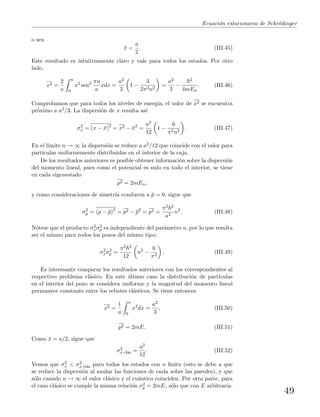 Ecuaci´on estacionaria de Schr¨odinger
o sea
x =
a
2
. (III.45)
Este resultado es intuitivamente claro y vale para todos los estados. Por otro
lado,
x2 =
2
a
a
0
x2
sen2 πn
a
xdx =
a2
3
1 −
3
2π2n2
=
a2
3
−
2
4mEn
. (III.46)
Comprobamos que para todos los niveles de energ´ıa, el valor de x2 se encuentra
pr´oximo a a2/3. La dispersi´on de x resulta as´ı
σ2
x = (x − ¯x)2
= x2 − x2
=
a2
12
1 −
6
π2n2
. (III.47)
En el l´ımite n → ∞ la dispersi´on se reduce a a2/12 que coincide con el valor para
part´ıculas uniformemente distribuidas en el interior de la caja.
De los resultados anteriores es posible obtener informaci´on sobre la dispersi´on
del momento lineal, pues como el potencial es nulo en todo el interior, se tiene
en cada eigenestado
p2 = 2mEn,
y como consideraciones de simetr´ıa conducen a ¯p = 0, sigue que
σ2
p = (p − ¯p)2
= p2 − p2
= p2 =
π2 2
a2
n2
. (III.48)
N´otese que el producto σ2
xσ2
p es independiente del par´ametro a, por lo que resulta
ser el mismo para todos los pozos del mismo tipo:
σ2
xσ2
p =
π2 2
12
n2
−
6
π2
. (III.49)
Es interesante comparar los resultados anteriores con los correspondientes al
respectivo problema cl´asico. En este ´ultimo caso la distribuci´on de part´ıculas
en el interior del pozo se considera uniforme y la magnitud del momento lineal
permanece constante entre los rebotes el´asticos. Se tiene entonces
x2 =
1
a
a
0
x2
dx =
a2
3
, (III.50)
p2 = 2mE. (III.51)
Como ¯x = a/2, sigue que
σ2
x cl´as =
a2
12
. (III.52)
Vemos que σ2
x < σ2
x cl´as para todos los estados con n ﬁnita (esto se debe a que
se reduce la dispersi´on al anular las funciones de onda sobre las paredes), y que
s´olo cuando n → ∞ el valor cl´asico y el cu´antico coinciden. Por otra parte, para
el caso cl´asico se cumple la misma relaci´on σ2
p = 2mE, s´olo que con E arbitraria.
49
 