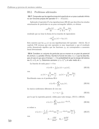 Problemas y ejercicios de mec´anica cu´antica
III.2. Problemas adicionales
III.7 Compruebe que las eigenfunciones de la part´ıcula en un pozo cuadrado inﬁnito
no son funciones propias del operador ˆO = −i (d/dx).
Aplicando el operador ˆO a las eigenfunciones (III.42) que describen los estados
estacionarios de part´ıculas en un pozo rectangular inﬁnito, se obtiene
−i
dϕn (x)
dx
= −i
πn
a
2
a
cos
πnx
a
,
resultado que no tiene la forma de la ecuaci´on de eigenvalores
−i
d
dx
ϕn (x) = λϕn (x) .
Esto muestra que las ϕn (x) no son eigenfunciones del operador −i d/dx. En el
cap´ıtulo VII veremos que este operador es muy importante y que el resultado
reci´en demostrado signiﬁca que las funciones ϕn no corresponden a momento
lineal determinado.
III.8 Considere un conjunto de part´ıculas que se mueven en un pozo de potencial
de anchura a y paredes inﬁnitas. Escriba la funci´on de onda ψ (x, t) que las describe,
para el caso en que para el tiempo t = 0 la probabilidad de que la energ´ıa del sistema
sea E1 o E2 es 1/2. Determine asimismo |ψ (x, t)|2
y el valor medio de x.
La funci´on de onda para t = 0 es
ψ (x, 0) = 1√
2
[ϕ1 (x) + ϕ2 (x)] , (III.53)
con
ϕ1 (x) =
2
a
sen
πx
a
, ϕ2 (x) =
2
a
sen
2πx
a
.
Escribiendo como en el problema III.4
ψ (x, 0) =
∞
n=1
cnϕn (x) , (III.54)
los ´unicos coeﬁcientes diferentes de cero son
c1 = c2 = 1√
2
, (III.55)
por lo que la expresi´on general, v´alida para todo tiempo, (T5.7) o (III.25)
ψ (x, t) =
∞
n=1
cnϕn (x) e−iEnt/
, (III.56)
se reduce a
ψ (x, t) =
1
√
a
e−iE1t/
sen
πx
a
+ e−iE2t/
sen
2πx
a
, (III.57)
con
E1 =
π2 2
2ma2
, E2 =
2π2 2
ma2
.
50
 
