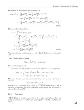 Ecuaci´on estacionaria de Schr¨odinger
La densidad de probabilidad para el tiempo t es
|ψ(x, t)|2
=
1
a
sen2 πx
a
+ sen
πx
a
sen
2πx
a
e−i(E1−E2)t/
+ sen
πx
a
sen
2πx
a
e−i(E2−E1)t/
+ sen2 2πx
a
=
1
a
sen2 πx
a
+ sen2 2πx
a
+ 2 sen
πx
a
sen
2πx
a
cos
(E2 − E1)t
.
(III.58)
El valor medio de la posici´on es
¯x =
a
0
ψ∗
(x, t)xψ(x, t) dx
=
1
a
a
0
x sen2 πx
a
dx + 2 cos
(E2 − E1)t a
0
x sen
πx
a
sen
2πx
a
dx
+
a
0
x sen2 2πx
a
dx
=
1
a
a2
2
−
16
9
a2
π2
cos
(E2 − E1)t
,
¯x =
a
2
−
16
9
a
π2
cos
(E2 − E1)t
. (III.59)
Vemos que ¯x oscila con frecuencia ω = (E2 − E1)/ alrededor del punto medio
a/2.
III.9 Demuestre que la funci´on
Σ(η) = ψ∗
(x)(x − η)2
ψ(x)dx
tiene un m´ınimo para η = ¯x.
Escribimos, sumando y restando la constante arbitraria a en el integrando,
Σ(η) = ψ∗
(x − η)2
ψdx = ψ∗
(x − a + a − η)2
ψdx
= (x − a)2 + (a − η)2
+ 2(¯x − a)(a − η).
El m´ınimo de esta expresi´on como funci´on de η ocurre para η soluci´on de la
ecuaci´on
−2(a − η) − 2(¯x − a) = 0,
es decir, η = ¯x, lo que da Σm´ın = Σ(¯x) = (x − ¯x)2, la variancia de x. As´ı, la
variancia es la m´ınima desviaci´on cuadr´atica media, m´ınimo que ocurre para el
valor medio de la variable.
III.3. Ejercicios
III.10 Calcule la transformada de Fourier de un pulso rectangular de altura h y
ancho d, centrado en t = 0. Veriﬁque que el espectro no contiene las frecuencias
2πn/d.
51
 