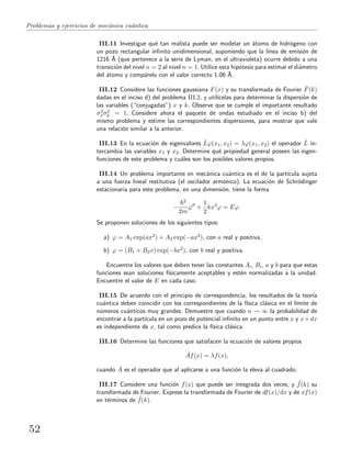 Problemas y ejercicios de mec´anica cu´antica
III.11 Investigue qu´e tan realista puede ser modelar un ´atomo de hidr´ogeno con
un pozo rectangular inﬁnito unidimensional, suponiendo que la l´ınea de emisi´on de
1216 ˚A (que pertenece a la serie de Lyman, en el ultravioleta) ocurre debido a una
transici´on del nivel n = 2 al nivel n = 1. Utilice esta hip´otesis para estimar el di´ametro
del ´atomo y comp´arelo con el valor correcto 1.06 ˚A.
III.12 Considere las funciones gaussiana F(x) y su transformada de Fourier ˜F(k)
dadas en el inciso d) del problema III.2, y util´ıcelas para determinar la dispersi´on de
las variables (“conjugadas”) x y k. Observe que se cumple el importante resultado
σ2
xσ2
k = 1. Considere ahora el paquete de ondas estudiado en el inciso b) del
mismo problema y estime las correspondientes dispersiones, para mostrar que vale
una relaci´on similar a la anterior.
III.13 En la ecuaci´on de eigenvalores ˆLϕ(x1, x2) = λϕ(x1, x2) el operador ˆL in-
tercambia las variables x1 y x2. Determine qu´e propiedad general poseen las eigen-
funciones de este problema y cu´ales son los posibles valores propios.
III.14 Un problema importante en mec´anica cu´antica es el de la part´ıcula sujeta
a una fuerza lineal restitutiva (el oscilador arm´onico). La ecuaci´on de Schr¨odinger
estacionaria para este problema, en una dimensi´on, tiene la forma
−
2
2m
ϕ +
1
2
kx2
ϕ = Eϕ.
Se proponen soluciones de los siguientes tipos:
a) ϕ = A1 exp(ax2) + A2 exp(−ax2), con a real y positiva,
b) ϕ = (B1 + B2x) exp(−bx2), con b real y positiva.
Encuentre los valores que deben tener las constantes Ai, Bi, a y b para que estas
funciones sean soluciones f´ısicamente aceptables y est´en normalizadas a la unidad.
Encuentre el valor de E en cada caso.
III.15 De acuerdo con el principio de correspondencia, los resultados de la teor´ıa
cu´antica deben coincidir con los correspondientes de la f´ısica cl´asica en el l´ımite de
n´umeros cu´anticos muy grandes. Demuestre que cuando n → ∞ la probabilidad de
encontrar a la part´ıcula en un pozo de potencial inﬁnito en un punto entre x y x+dx
es independiente de x, tal como predice la f´ısica cl´asica.
III.16 Determine las funciones que satisfacen la ecuaci´on de valores propios
ˆAf(x) = λf(x),
cuando ˆA es el operador que al aplicarse a una funci´on la eleva al cuadrado.
III.17 Considere una funci´on f(x) que puede ser integrada dos veces, y ˜f(k) su
transformada de Fourier. Exprese la transformada de Fourier de df(x)/dx y de xf(x)
en t´erminos de ˜f(k).
52
 