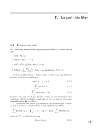 IV. La part´ıcula libre
IV.1. Problemas del texto
IV.1 Demuestre detalladamente las siguientes propiedades de la funci´on delta de
Dirac:
a) δ (x) = δ (−x);
b) aδ (ax) = δ (x) , a > 0;
c) δ x2 − a2 =
1
2a
[δ (x − a) + δ (x + a)];
d) δ [f (x)] =
i
δ (x − xi)
|f (xi)|
, donde xi son las ra´ıces de f, f (xi) = 0.
En el caso unidimensional la delta de Dirac se deﬁne como aquella funci´on
que posee las siguientes propiedades:
δ(x) = 0, ∀ x = 0, (IV.1)
∞
−∞
δ(x) dx = 1, (IV.2)
∞
−∞
f(x)δ(x) dx = f(0). (IV.3)
Recu´erdese que, m´as que de una funci´on, se trata de una distribuci´on cuyas
propiedades est´an bien deﬁnidas cuando aparece bajo un signo de integraci´on,
como es el caso en (IV.2) y (IV.3).
a) Consideremos una funci´on f(x) integrable, pero arbitraria por lo dem´as.
Un cambio de variable permite escribir, usando repetidamente (IV.3),
∞
−∞
f (x) δ (−x) dx =
∞
−∞
f −x δ x dx = f (0) =
∞
−∞
f (x) δ (x) dx;
puesto que f(x) es arbitraria, sigue que
δ (x) = δ (−x) . (IV.4)
53
 