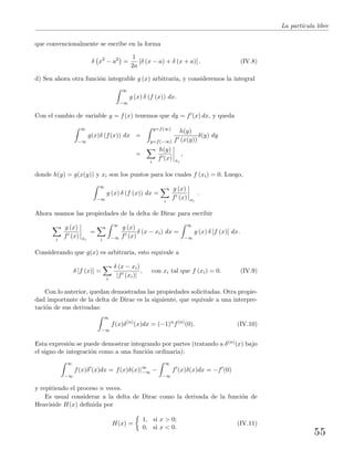La part´ıcula libre
que convencionalmente se escribe en la forma
δ x2
− a2
=
1
2a
[δ (x − a) + δ (x + a)] . (IV.8)
d) Sea ahora otra funci´on integrable g (x) arbitraria, y consideremos la integral
∞
−∞
g (x) δ (f (x)) dx.
Con el cambio de variable y = f(x) tenemos que dy = f (x) dx, y queda
∞
−∞
g(x)δ (f(x)) dx =
y=f(∞)
y=f(−∞)
h(y)
f (x(y))
δ(y) dy
=
i
h(y)
f (x) xi
,
donde h(y) = g(x(y)) y xi son los puntos para los cuales f (xi) = 0. Luego,
∞
−∞
g (x) δ (f (x)) dx =
i
g (x)
f (x) xi
.
Ahora usamos las propiedades de la delta de Dirac para escribir
i
g (x)
f (x) xi
=
i
∞
−∞
g (x)
f (x)
δ (x − xi) dx =
∞
−∞
g (x) δ [f (x)] dx.
Considerando que g(x) es arbitraria, esto equivale a
δ [f (x)] =
i
δ (x − xi)
|f (xi)|
, con xi tal que f (xi) = 0. (IV.9)
Con lo anterior, quedan demostradas las propiedades solicitadas. Otra propie-
dad importante de la delta de Dirac es la siguiente, que equivale a una interpre-
taci´on de sus derivadas:
∞
−∞
f(x)δ(n)
(x)dx = (−1)n
f(n)
(0). (IV.10)
Esta expresi´on se puede demostrar integrando por partes (tratando a δ(n)(x) bajo
el signo de integraci´on como a una funci´on ordinaria):
∞
−∞
f(x)δ (x)dx = f(x)δ(x)|∞
−∞ −
∞
−∞
f (x)δ(x)dx = −f (0)
y repitiendo el proceso n veces.
Es usual considerar a la delta de Dirac como la derivada de la funci´on de
Heaviside H(x) deﬁnida por
H(x) =
1, si x > 0;
0, si x < 0.
(IV.11)
55
 