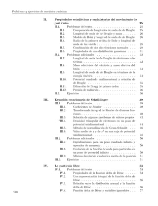 Problemas y ejercicios de mec´anica cu´antica
II. Propiedades estad´ısticas y ondulatorias del movimiento de
part´ıculas 25
II.1. Problemas del texto . . . . . . . . . . . . . . . . . . . . 25
II.1. Comparaci´on de longitudes de onda de de Broglie 25
II.2. Longitud de onda de de Broglie y masa . . . . . . 26
II.3. Modelo de Bohr y longitud de onda de de Broglie 26
II.4. Radio de la primera ´orbita de Bohr y longitud de
onda de luz visible . . . . . . . . . . . . . . . . . . 28
II.5. Combinaci´on de dos distribuciones normales . . . 28
II.6. Propiedades de una distribuci´on gaussiana . . . . 31
II.2. Problemas adicionales . . . . . . . . . . . . . . . . . . 33
II.7. Longitud de onda de de Broglie de electrones rela-
tivistas . . . . . . . . . . . . . . . . . . . . . . . . 33
II.8. Masa relativista del electr´on y masa efectiva del
fot´on . . . . . . . . . . . . . . . . . . . . . . . . . 34
II.9. Longitud de onda de de Broglie en t´erminos de la
energ´ıa cin´etica . . . . . . . . . . . . . . . . . . . 34
II.10. Potencial cuadrado unidimensional y relaci´on de
de Broglie . . . . . . . . . . . . . . . . . . . . . . 35
II.11. Difracci´on de Bragg de primer orden . . . . . . . 35
II.12. Presi´on de radiaci´on . . . . . . . . . . . . . . . . . 36
II.3. Ejercicios . . . . . . . . . . . . . . . . . . . . . . . . . 36
III. Ecuaci´on estacionaria de Schr¨odinger 39
III.1. Problemas del texto . . . . . . . . . . . . . . . . . . . . 39
III.1. Coeﬁcientes de Fourier . . . . . . . . . . . . . . . 39
III.2. Transformada integral de Fourier de diversas fun-
ciones . . . . . . . . . . . . . . . . . . . . . . . . . 40
III.3. Soluci´on de algunos problemas de valores propios 42
∗III.4. Densidad triangular de electrones en un pozo de
potencial unidimensional . . . . . . . . . . . . . . 44
III.5. M´etodo de normalizaci´on de Gram-Schmidt . . . 46
III.6. Valor medio de x y de x2 en una caja de potencial
unidimensional . . . . . . . . . . . . . . . . . . . . 48
III.2. Problemas adicionales . . . . . . . . . . . . . . . . . . 50
III.7. Eigenfunciones para un pozo cuadrado inﬁnito y
operador de momento . . . . . . . . . . . . . . . . 50
III.8. Evoluci´on de la funci´on de onda para part´ıculas en
un pozo de potencial inﬁnito . . . . . . . . . . . . 50
III.9. M´ınima desviaci´on cuadr´atica media de la posici´on 51
III.3. Ejercicios . . . . . . . . . . . . . . . . . . . . . . . . . 51
IV. La part´ıcula libre 53
IV.1. Problemas del texto . . . . . . . . . . . . . . . . . . . . 53
IV.1. Propiedades de la funci´on delta de Dirac . . . . . 53
IV.2. Una representaci´on integral de la funci´on delta de
Dirac . . . . . . . . . . . . . . . . . . . . . . . . . 56
IV.3. Relaci´on entre la distibuci´on normal y la funci´on
delta de Dirac . . . . . . . . . . . . . . . . . . . . 56
IV.4. Funci´on delta de Dirac y variables ignorables . . . 57
viii
 