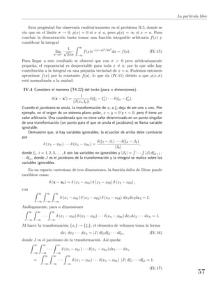 La part´ıcula libre
Esta propiedad fue observada cualitativamente en el problema II.5, donde se
vio que en el l´ımite σ → 0, ρ(x) = 0 si x = a, pero ρ(x) = ∞ si x = a. Para
concluir la demostraci´on basta tomar una funci´on integrable arbitraria f(x) y
considerar la integral
l´ım
σ→0+
1
√
2πσ
∞
−∞
f(x)e−(x−a)2/2σ2
dx = f(a). (IV.15)
Para llegar a este resultado se observ´o que con σ > 0 pero arbitrariamente
peque˜na, el exponencial es despreciable para toda x = a, por lo que s´olo hay
contribuci´on a la integral en una peque˜na vecindad de x = a. Podemos entonces
aproximar f(x) por la constante f(a), lo que da (IV.15) debido a que ρ(x, σ)
est´a normalizada a la unidad.
IV.4 Considere el teorema (T4.22) del texto (para n dimensiones):
δ(x − x ) =
1
|J(xi, ξi)|
δ(ξ1 − ξ1) · · · δ(ξn − ξn).
Cuando el jacobiano se anula, la transformaci´on de xi a ξi deja de ser uno a uno. Por
ejemplo, en el origen de un sistema plano polar, x = y = 0 y r = 0, pero θ tiene un
valor arbitrario. Una coordenada que no tiene valor determinado en un punto singular
de una transformaci´on (un punto para el que se anula el jacobiano) se llama variable
ignorable.
Demuestre que, si hay variables ignorables, la ecuaci´on de arriba debe cambiarse
por
δ (x1 − x01) · · · δ (xn − x0n) =
δ(ξ1 − β1) · · · δ(ξk − βk)
|Jk|
,
donde ξi, i = 1, 2, 3, . . . , k son las variables no ignorables y |Jk| = · · · |J| dξk+1 ·
· · dξn, donde J es el jacobiano de la transformaci´on y la integral se realiza sobre las
variables ignorables.
En un espacio cartesiano de tres dimensiones, la funci´on delta de Dirac puede
escribirse como
δ (x − x0) = δ (x1 − x01) δ (x2 − x02) δ (x3 − x03) ,
con
∞
−∞
∞
−∞
∞
−∞
δ (x1 − x01) δ (x2 − x02) δ (x3 − x03) dx1dx2dx3 = 1.
An´alogamente, para n dimensiones
∞
−∞
∞
−∞
· · ·
∞
−∞
δ (x1 − x01) δ (x2 − x02) · · · δ(xn − x0n) dx1dx2 · · · dxn = 1.
Al hacer la transformaci´on {xi} → {ξi}, el elemento de volumen toma la forma
dx1 dx2 · · · dxn = |J| dξ1dξ2 · · · dξn, (IV.16)
donde J es el jacobiano de la transformaci´on. As´ı queda:
∞
−∞
∞
−∞
· · ·
∞
−∞
δ (x1 − x01) · · · δ(xn − x0n) dx1 · · · dxn
=
∞
−∞
∞
−∞
· · ·
∞
−∞
δ (x1 − x01) · · · δ(xn − x0n) |J| dξ1 · · · dξn = 1.
(IV.17)
57
 