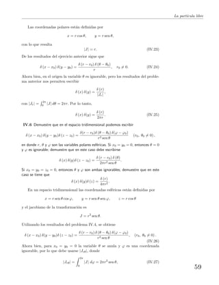 La part´ıcula libre
Las coordenadas polares est´an deﬁnidas por
x = r cos θ, y = r sen θ,
con lo que resulta
|J| = r. (IV.23)
De los resultados del ejercicio anterior sigue que
δ (x − x0) δ(y − y0) =
δ (r − r0) δ (θ − θ0)
r
, r0 = 0. (IV.24)
Ahora bien, en el origen la variable θ es ignorable, pero los resultados del proble-
ma anterior nos permiten escribir
δ (x) δ(y) =
δ (r)
|Jr|
,
con |Jr| =
2π
0 |J| dθ = 2πr. Por lo tanto,
δ (x) δ(y) =
δ (r)
2πr
. (IV.25)
IV.6 Demuestre que en el espacio tridimensional podemos escribir
δ (x − x0) δ(y − y0)δ (z − z0) =
δ(r − r0)δ (θ − θ0) δ(ϕ − ϕ0)
r2 sen θ
(r0, θ0 = 0) ,
en donde r, θ y ϕ son las variables polares esf´ericas. Si x0 = y0 = 0, entonces θ = 0
y ϕ es ignorable; demuestre que en este caso debe escribirse
δ (x) δ(y)δ (z − z0) =
δ (r − r0) δ (θ)
2πr2 sen θ
.
Si x0 = y0 = z0 = 0, entonces θ y ϕ son ambas ignorables; demuestre que en este
caso se tiene que
δ (x) δ(y)δ (z) =
δ (r)
4πr2
.
En un espacio tridimensional las coordenadas esf´ericas est´an deﬁnidas por
x = r sen θ cos ϕ, y = r sen θ sen ϕ, z = r cos θ
y el jacobiano de la transformaci´on es
J = r2
sen θ.
Utilizando los resultados del problema IV.4, se obtiene
δ (x − x0) δ(y − y0)δ (z − z0) =
δ (r − r0) δ (θ − θ0) δ(ϕ − ϕ0)
r2 sen θ
, (r0, θ0 = 0) .
(IV.26)
Ahora bien, para x0 = y0 = 0 la variable θ se anula y ϕ es una coordenada
ignorable, por lo que debe usarse |Jrθ|, donde
|Jrθ| =
2π
0
|J| dϕ = 2πr2
sen θ, (IV.27)
59
 