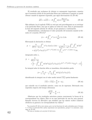 Problemas y ejercicios de mec´anica cu´antica
El resultado que acabamos de obtener es sumamente importante; muestra
que el momento medio de las part´ıculas libres que conforman el paquete se puede
obtener usando la siguiente expresi´on, que sigue directamente de (IV.40):
p(t) = mv(t) = −i
∞
−∞
ψ∗
0 (x)
∂ψ0 (x)
∂x
dx. (IV.42)
M´as adelante (en el cap´ıtulo VIII) se ver´a que este procedimiento no se restringe
a las part´ıculas libres, sino que se aplica en todos los casos. ´Esta es precisamente
la base del segundo m´etodo de c´alculo, al que pasamos a continuaci´on.
Adelant´andonos, calcularemos el valor promedio del momento usando la f´or-
mula (cf. ecuaci´on (T8.17))2
p = −i
∞
−∞
ψ∗
(x, t)
∂
∂x
ψ (x, t) dx. (IV.43)
Efectuando la derivaci´on se obtiene
¯p =
2D (t − t0)
∞
−∞
ψ∗
(x, t)xψ(x, t) dx −
8πD2 (t − t0)2
∞
−∞
∞
−∞
dx dx
× ψ∗
0 x x ψ0 x ei(x 2−x 2
)/4D(t−t0)
∞
−∞
eix(x −x )/2D(t−t0)
dx;
integrando sobre x,
p =
2D (t − t0)
× x −
∞
−∞
∞
−∞
dx dx ψ∗
0 x x ψ0 x ei(x 2−x 2
)/4D(t−t0)
δ x − x .
La integral sobre la funci´on delta es inmediata; efectu´andola queda
p =
m
t − t0
x −
m
t − t0
∞
−∞
dx ψ∗
0 x x ψ0 x ;
identiﬁcando la integral con el valor medio inicial x (t0) queda ﬁnalmente
x (t) = x (t0) +
¯p
m
(t − t0) , (IV.44)
que coincide con el resultado anterior, como era de esperarse. Derivando esta
expresi´on respecto del tiempo obtenemos
dx (t)
dt
=
¯p
m
= ¯v. (IV.45)
Obs´ervese que los resultados anteriores poseen exactamente la forma de la
correspondiente ley cl´asica. ´Este es un caso particular de una ley muy general,
llamada teorema de Ehrenfest, que establece que los valores medios cu´anticos
obedecen en general a la correspondiente ley cl´asica.3
2
La ecuaci´on (IV.42) es esto mismo, pero con las funciones de onda calculadas para el tiempo
t = 0. Para la part´ıcula libre ambas expresiones son equivalentes, porque ¯v es constante, como
sigue de (IV.40).
3
El tema se estudia en la secci´on 9.3 del texto.
62
 