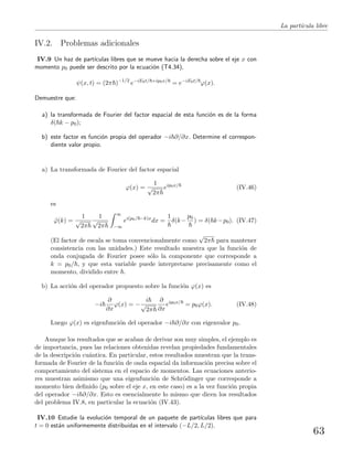 La part´ıcula libre
IV.2. Problemas adicionales
IV.9 Un haz de part´ıculas libres que se mueve hacia la derecha sobre el eje x con
momento p0 puede ser descrito por la ecuaci´on (T4.34),
ψ(x, t) = (2π )−1/2
e−iE0t/ +ip0x/
= e−iE0t/
ϕ(x).
Demuestre que:
a) la transformada de Fourier del factor espacial de esta funci´on es de la forma
δ( k − p0);
b) este factor es funci´on propia del operador −i ∂/∂x. Determine el correspon-
diente valor propio.
a) La transformada de Fourier del factor espacial
ϕ(x) =
1
√
2π
eip0x/
(IV.46)
es
˜ϕ(k) =
1
√
2π
1
√
2π
∞
−∞
ei(p0/ −k)x
dx =
1
δ(k−
p0
) = δ( k−p0). (IV.47)
(El factor de escala se toma convencionalmente como
√
2π para mantener
consistencia con las unidades.) Este resultado muestra que la funci´on de
onda conjugada de Fourier posee s´olo la componente que corresponde a
k = p0/ , y que esta variable puede interpretarse precisamente como el
momento, dividido entre .
b) La acci´on del operador propuesto sobre la funci´on ϕ(x) es
−i
∂
∂x
ϕ(x) = −
i
√
2π
∂
∂x
eip0x/
= p0ϕ(x). (IV.48)
Luego ϕ(x) es eigenfunci´on del operador −i ∂/∂x con eigenvalor p0.
Aunque los resultados que se acaban de derivar son muy simples, el ejemplo es
de importancia, pues las relaciones obtenidas revelan propiedades fundamentales
de la descripci´on cu´antica. En particular, estos resultados muestran que la trans-
formada de Fourier de la funci´on de onda espacial da informaci´on precisa sobre el
comportamiento del sistema en el espacio de momentos. Las ecuaciones anterio-
res muestran asimismo que una eigenfunci´on de Schr¨odinger que corresponde a
momento bien deﬁnido (p0 sobre el eje x, en este caso) es a la vez funci´on propia
del operador −i ∂/∂x. Esto es esencialmente lo mismo que dicen los resultados
del problema IV.8, en particular la ecuaci´on (IV.43).
IV.10 Estudie la evoluci´on temporal de un paquete de part´ıculas libres que para
t = 0 est´an uniformemente distribuidas en el intervalo (−L/2, L/2).
63
 