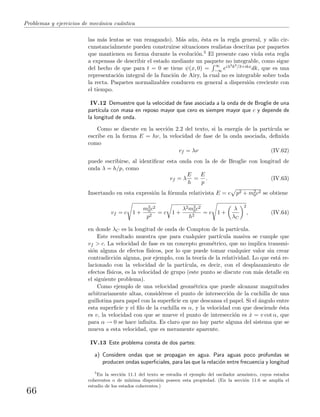Problemas y ejercicios de mec´anica cu´antica
las m´as lentas se van rezagando). M´as a´un, ´esta es la regla general, y s´olo cir-
cunstancialmente pueden construirse situaciones realistas descritas por paquetes
que mantienen su forma durante la evoluci´on.5 El presente caso viola esta regla
a expensas de describir el estado mediante un paquete no integrable, como sigue
del hecho de que para t = 0 se tiene ψ(x, 0) =
∞
−∞ eiλ3k3/3+ikxdk, que es una
representaci´on integral de la funci´on de Airy, la cual no es integrable sobre toda
la recta. Paquetes normalizables conducen en general a dispersi´on creciente con
el tiempo.
IV.12 Demuestre que la velocidad de fase asociada a la onda de de Broglie de una
part´ıcula con masa en reposo mayor que cero es siempre mayor que c y depende de
la longitud de onda.
Como se discute en la secci´on 2.2 del texto, si la energ´ıa de la part´ıcula se
escribe en la forma E = hν, la velocidad de fase de la onda asociada, deﬁnida
como
vf = λν (IV.62)
puede escribirse, al identiﬁcar esta onda con la de de Broglie con longitud de
onda λ = h/p, como
vf = λ
E
h
=
E
p
. (IV.63)
Insertando en esta expresi´on la f´ormula relativista E = c p2 + m2
0c2 se obtiene
vf = c 1 +
m2
0c2
p2
= c 1 +
λ2m2
0c2
h2
= c 1 +
λ
λC
2
, (IV.64)
en donde λC es la longitud de onda de Compton de la part´ıcula.
Este resultado muestra que para cualquier part´ıcula masiva se cumple que
vf > c. La velocidad de fase es un concepto geom´etrico, que no implica transmi-
si´on alguna de efectos f´ısicos, por lo que puede tomar cualquier valor sin crear
contradicci´on alguna, por ejemplo, con la teor´ıa de la relatividad. Lo que est´a re-
lacionado con la velocidad de la part´ıcula, es decir, con el desplazamiento de
efectos f´ısicos, es la velocidad de grupo (este punto se discute con m´as detalle en
el siguiente problema).
Como ejemplo de una velocidad geom´etrica que puede alcanzar magnitudes
arbitrariamente altas, consid´erese el punto de intersecci´on de la cuchilla de una
guillotina para papel con la superﬁcie en que descansa el papel. Si el ´angulo entre
esta superﬁcie y el ﬁlo de la cuchilla es α, y la velocidad con que desciende ´esta
es v, la velocidad con que se mueve el punto de intersecci´on es ˙x = v cot α, que
para α → 0 se hace inﬁnita. Es claro que no hay parte alguna del sistema que se
mueva a esta velocidad, que es meramente aparente.
IV.13 Este problema consta de dos partes:
a) Considere ondas que se propagan en agua. Para aguas poco profundas se
producen ondas superﬁciales, para las que la relaci´on entre frecuencia y longitud
5
En la secci´on 11.1 del texto se estudia el ejemplo del oscilador arm´onico, cuyos estados
coherentes o de m´ınima dispersi´on poseen esta propiedad. (En la secci´on 11.6 se ampl´ıa el
estudio de los estados coherentes.)
66
 