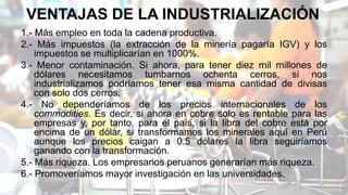 VENTAJAS DE LA INDUSTRIALIZACIÓN
1.- Más empleo en toda la cadena productiva.
2.- Más impuestos (la extracción de la minería pagaría IGV) y los
impuestos se multiplicarían en 1000%.
3.- Menor contaminación. Si ahora, para tener diez mil millones de
dólares necesitamos tumbarnos ochenta cerros, si nos
industrializamos podríamos tener esa misma cantidad de divisas
con solo dos cerros.
4.- No dependeríamos de los precios internacionales de los
commodities. Es decir, si ahora en cobre solo es rentable para las
empresas y, por tanto, para el país, si la libra del cobre está por
encima de un dólar, si transformamos los minerales aquí en Perú
aunque los precios caigan a 0.5 dólares la libra seguiríamos
ganando con la transformación.
5.- Más riqueza. Los empresarios peruanos generarían más riqueza.
6.- Promoveríamos mayor investigación en las universidades.
 