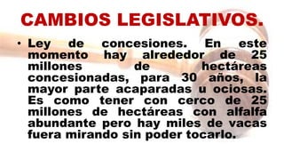 CAMBIOS LEGISLATIVOS.
• Ley de concesiones. En este
momento hay alrededor de 25
millones de hectáreas
concesionadas, para 30 años, la
mayor parte acaparadas u ociosas.
Es como tener con cerco de 25
millones de hectáreas con alfalfa
abundante pero hay miles de vacas
fuera mirando sin poder tocarlo.
 