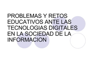 PROBLEMAS Y RETOS EDUCATIVOS ANTE LAS TECNOLOGIAS DIGITALES EN LA SOCIEDAD DE LA INFORMACION 