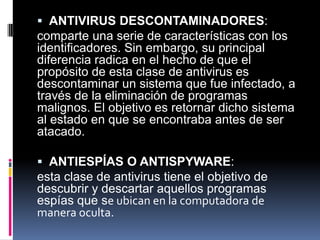  ANTIVIRUS DESCONTAMINADORES:
comparte una serie de características con los
identificadores. Sin embargo, su principal
diferencia radica en el hecho de que el
propósito de esta clase de antivirus es
descontaminar un sistema que fue infectado, a
través de la eliminación de programas
malignos. El objetivo es retornar dicho sistema
al estado en que se encontraba antes de ser
atacado.
 ANTIESPÍAS O ANTISPYWARE:
esta clase de antivirus tiene el objetivo de
descubrir y descartar aquellos programas
espías que se ubican en la computadora de
manera oculta.
 