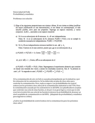 Universidad del Valle
Probabilidad y estadística
Problemas con solución
4) La contaminació n de aire en Cali es causada principalmente por la industria y por
los exhaustos de los automotores. Se ha elaborado un plan de cinco años para
controlar la contaminació n. Pero, nada es seguro. Las probabilidades de control
exitoso (en los pró ximos cinco años) de la contaminació n industrial es del 75%. Para
la contaminació n causada por los automotores es del 60%. Los planificadores aceptan
que controlar una sola de estas fuentes, es de por sí un gran logro y creen que si esto
ocurriera (control de una sola de las fuentes) entonces la probabilidad de alcanzar un
nivel aceptable de contaminació n es del 80%. (Adaptado de probabilidad y estadística
para ingenieros civiles)
¿Cuál es la probabilidad de control exitoso de la contaminació n para los pró ximos
cinco años?
 