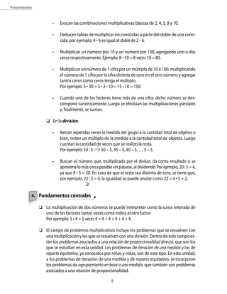 presentación



                      •   Evocan las combinaciones multiplicativas básicas de 2, 4, 5, 8 y 10.

                      •   Deducen tablas de multiplicar no conocidas a partir del doble de una cono-
                          cida, por ejemplo: 4 • 6 es igual al doble de 2 • 6.

                      •   Multiplican un número por 10 y un número por 100, agregando uno o dos
                          ceros respectivamente. Ejemplo: 8 • 10 = 8 veces 10 = 80.

                      •   Multiplican un número de 1 cifra por un múltiplo de 10 ó 100, multiplicando
                          el número de 1 cifra por la cifra distinta de cero en el otro número y agregar
                          tantos ceros como ceros tenga el múltiplo.
                          Por ejemplo: 5 • 30 = 5 • 3 • 10 = 15 • 10 = 150.

                      •   Cuando uno de los factores tiene más de una cifra, dicho número se des-
                          compone canónicamente. Luego se efectúan las multiplicaciones parciales
                          y, finalmente, se suman.

                   	 En la división:

                      •   Restan repetidas veces la medida del grupo a la cantidad total de objetos o
                          bien, restan un múltiplo de la medida a la cantidad total de objetos. Luego
                          cuentan la cantidad de veces que se realizo la resta.
                          Por ejemplo: 50 : 5    50 – 5, 45 – 5, 40 – 5, ... , 5 – 5.

                      •   Buscan el número que, multiplicado por el divisor, da como resultado o se
                          aproxima lo más cerca posible sin pasarse, al dividendo. Por ejemplo, 20 : 5 = 4,
                          ya que 4 • 5 = 20. En caso de que el resto sea distinto de cero, se tiene que,
                          por ejemplo, 22 : 5 = 4, la igualdad se puede anotar como 22 = 4 • 5 + 2.
                                         2⁄⁄

           4. Fundamentos centrales

               	 La multiplicación de dos números se puede interpretar como la suma reiterada de
                  uno de los factores tantas veces como indica el otro factor.
                  Por ejemplo: 5 • 4 = 5 veces 4 = 4 + 4 + 4 + 4 + 4.

               	 El campo de problemas multiplicativos incluye los problemas que se resuelven con
                  una multiplicación y los que se resuelven con una división. Dentro de este campo es-
                  tán los problemas asociados a una relación de proporcionalidad directa, que son los
                  que se estudian en esta unidad. Los problemas de iteración de una medida y los de
                  reparto equitativo, ya conocidos por niños y niñas, son de este tipo. En esta unidad,
                  a los problemas de iteración de una medida y de reparto equitativo, se incorporan
                  los problemas de agrupamiento en base a una medida, que también son problemas
                  asociados a una relación de proporcionalidad.

                                                        
 