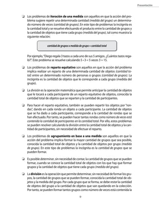 presentación



	 Los problemas de iteración de una medida son aquellos en que la acción del pro-
   blema sugiere repetir una determinada cantidad (medida del grupo) un determina-
   do número de veces (cantidad de grupos). En este tipo de problemas la incógnita es
   la cantidad total y se resuelve efectuando el producto entre la cantidad de grupos y
   la cantidad de objetos que tiene cada grupo (medida del grupo), tal como muestra la
   siguiente relación:

                    cantidad de grupos x medida de grupo = cantidad total


    Por ejemplo, “Diego regala 3 tazos a cada uno de sus 5 amigos. ¿Cuántos tazos rega-
    ló?”. Este problema se resuelve calculando 5 • 3 = 5 veces 3 = 15.

	 Los problemas de reparto equitativo son aquellos en que la acción del problema
   implica realizar un reparto de una determinada cantidad de objetos (cantidad to-
   tal) entre un determinado número de personas o grupos (cantidad de grupos). La
   incógnita es la cantidad de objetos que le corresponde a cada grupo (medida del
   grupo).

	 La división es la operación matemática que permite anticipar la cantidad de objetos
   que le tocará a cada participante de un reparto equitativo de objetos, conocida la
   cantidad total de objetos que se reparten y la cantidad de participantes.

	 Para hacer el reparto equitativo, también se pueden repartir los objetos por “ron-
   das”, dando en cada ronda un objeto a cada participante. La cantidad de objetos
   que se ha dado a cada participante, corresponde a la cantidad de rondas que se
   han efectuado. Por tanto, se pueden hacer tantas rondas como número de veces está
   contenida la cantidad de participantes en la cantidad total. Por ello, estos problemas
   se pueden resolver calculando la división entre la cantidad total de objetos y la can-
   tidad de participantes, sin necesidad de efectuar el reparto.

	 Los problemas de agrupamiento en base a una medida son aquellos en que la
   acción del problema implica formar la mayor cantidad de grupos que sea posible,
   conocida la cantidad total de objetos y la cantidad de objetos por grupo (medida
   de grupo). En este tipo de problemas la incógnita es la cantidad de grupos que se
   pueden formar.

	 Es posible determinar, sin necesidad de contar, la cantidad de grupos que se pueden
   formar, cuando se conoce la cantidad total de objetos con los que hay que formar
   grupos y la cantidad de objetos que tiene cada grupo (medida del grupo).

	 La división es la operación que permite determinar, sin necesidad de formar los gru-
   pos, la cantidad de grupos que se pueden formar, conocida la cantidad total de ob-
   jetos y la medida del grupo. Por cada grupo que se forma, se debe restar la cantidad
   de objetos del grupo a la cantidad de objetos que van quedando en la colección.
   Por tanto, se pueden formar tantos grupos como número de veces está contenida la

                                                
 