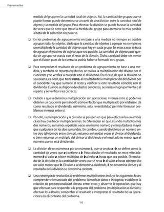 presentación



                   medida del grupo en la cantidad total de objetos. Así, la cantidad de grupos que se
                   puede formar puede determinarse a través de una división entre la cantidad total de
                   objetos y la medida del grupo. Para efectuar la división se puede buscar la cantidad
                   de veces que se tiene que iterar la medida del grupo para acercarse lo más posible
                   al total de la colección sin pasarse.
               	 En los problemas de agrupamiento en base a una medida no siempre es posible
                  agrupar todos los objetos, dado que la cantidad de objetos a agrupar no siempre es
                  un múltiplo de la cantidad de objetos que hay en cada grupo. En estos casos se trata
                  de agrupar el máximo de objetos que sea posible. La cantidad de objetos que que-
                  da sin agrupar se asocia con el resto de la división. Dicha cantidad debe ser menor
                  que el divisor, pues de lo contrario podría haberse formado otro grupo.

               	 Para comprobar el resultado de un problema de agrupamiento en base a una me-
                  dida, y también de reparto equitativo, se realiza la multiplicación del divisor por el
                  cuociente y se verifica si coincide con el dividendo. En el caso de que la división no
                  sea exacta, es decir, que tiene resto, al resultado de la multiplicación del divisor por
                  el cuociente hay que sumarle el resto y verificar si este resultado coincide con el
                  dividendo. Cuando se dispone de objetos concretos, se realiza el agrupamiento o el
                  reparto y se verifica si es correcto.

               	 Debido a que la división y multiplicación son operaciones inversas entre sí, podemos
                  obtener un cuociente pensándolo como el factor que multiplicado por el divisor, da
                  como resultado el dividendo. Asimismo, esta reversibilidad permite formular pro-
                  blemas inversos entre sí.
               	 Por ello, la multiplicación y la división se parecen en que para efectuarlas en ambos
                  casos hay que hacer multiplicaciones. Se diferencian en que, cuando multiplicamos
                  dos números, sumamos repetidas veces un mismo número y el resultado es mayor
                  que cualquiera de los dos sumandos. En cambio, cuando dividimos un número en-
                  tre otro (dividendo entre divisor), restamos reiteradas veces el divisor al dividendo,
                  o bien restamos un múltiplo del divisor al dividendo y el resultado es menor que el
                  número que se está dividiendo.

               	 La división de un número a por un número b, que se anota a : b, se define como la
                  cantidad de veces que a contiene a b. Para calcular el resultado, se resta reiterada-
                  mente b al valor a, o bien múltiplos de b al valor a, hasta que sea posible. El resulta-
                  do de la división es la cantidad de veces que se resta b al valor a hasta obtener 0 o
                  un valor menor que b. El valor a se denomina dividendo, b se denomina divisor y al
                  resultado de la división se denomina cociente.
               	 Una estrategia de resolución de problemas multiplicativos incluye las siguientes fases:
                  comprender el enunciado del problema; identificar datos e incógnita; establecer la
                  relación de proporcionalidad directa entre estos y discernir la operación que hay
                  que efectuar para responder a la pregunta del problema (multiplicación o división);
                  efectuar los cálculos; comprobar el resultado e interpretar el resultado de las opera-
                  ciones en el contexto del problema.
                                                        10
 