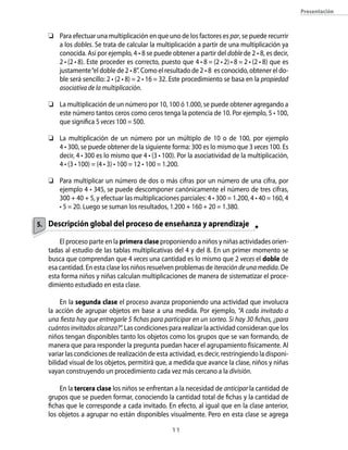 presentación



   	 Para efectuar una multiplicación en que uno de los factores es par, se puede recurrir
      a los dobles. Se trata de calcular la multiplicación a partir de una multiplicación ya
      conocida. Así por ejemplo, 4 • 8 se puede obtener a partir del doble de 2 • 8, es decir,
      2 • (2 • 8). Este proceder es correcto, puesto que 4 • 8 = (2 • 2) • 8 = 2 • (2 • 8) que es
      justamente “el doble de 2 • 8”. Como el resultado de 2 • 8 es conocido, obtener el do-
      ble será sencillo: 2 • (2 • 8) = 2 • 16 = 32. Este procedimiento se basa en la propiedad
      asociativa de la multiplicación.

   	 La multiplicación de un número por 10, 100 ó 1.000, se puede obtener agregando a
      este número tantos ceros como ceros tenga la potencia de 10. Por ejemplo, 5 • 100,
      que significa 5 veces 100 = 500.

   	 La multiplicación de un número por un múltiplo de 10 o de 100, por ejemplo
      4 • 300, se puede obtener de la siguiente forma: 300 es lo mismo que 3 veces 100. Es
      decir, 4 • 300 es lo mismo que 4 • (3 • 100). Por la asociatividad de la multiplicación,
      4 • (3 • 100) = (4 • 3) • 100 = 12 • 100 = 1.200.

   	 Para multiplicar un número de dos o más cifras por un número de una cifra, por
      ejemplo 4 • 345, se puede descomponer canónicamente el número de tres cifras,
      300 + 40 + 5, y efectuar las multiplicaciones parciales: 4 • 300 = 1.200, 4 • 40 = 160, 4
      • 5 = 20. Luego se suman los resultados, 1.200 + 160 + 20 = 1.380.

5. Descripción global del proceso de enseñanza y aprendizaje

       El proceso parte en la primera clase proponiendo a niños y niñas actividades orien-
   tadas al estudio de las tablas multiplicativas del 4 y del 8. En un primer momento se
   busca que comprendan que 4 veces una cantidad es lo mismo que 2 veces el doble de
   esa cantidad. En esta clase los niños resuelven problemas de iteración de una medida. De
   esta forma niños y niñas calculan multiplicaciones de manera de sistematizar el proce-
   dimiento estudiado en esta clase.

        En la segunda clase el proceso avanza proponiendo una actividad que involucra
   la acción de agrupar objetos en base a una medida. Por ejemplo, “A cada invitado a
   una fiesta hay que entregarle 5 fichas para participar en un sorteo. Si hay 30 fichas, ¿para
   cuántos invitados alcanza?”. Las condiciones para realizar la actividad consideran que los
   niños tengan disponibles tanto los objetos como los grupos que se van formando, de
   manera que para responder la pregunta puedan hacer el agrupamiento físicamente. Al
   variar las condiciones de realización de esta actividad, es decir, restringiendo la disponi-
   bilidad visual de los objetos, permitirá que, a medida que avance la clase, niños y niñas
   vayan construyendo un procedimiento cada vez más cercano a la división.

       En la tercera clase los niños se enfrentan a la necesidad de anticipar la cantidad de
   grupos que se pueden formar, conociendo la cantidad total de fichas y la cantidad de
   fichas que le corresponde a cada invitado. En efecto, al igual que en la clase anterior,
   los objetos a agrupar no están disponibles visualmente. Pero en esta clase se agrega

                                                   11
 