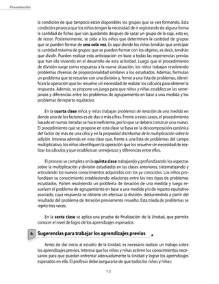 presentación



               la condición de que tampoco están disponibles los grupos que se van formando. Esta
               condición provoca que los niños tengan la necesidad de ir registrando de alguna forma
               la cantidad de fichas que van quedando después de sacar un grupo de la caja, esto es,
               de restar. Posteriormente, se pide a los niños que determinen la cantidad de grupos
               que se pueden formar de una sola vez. Es aquí donde los niños tendrán que anticipar
               la cantidad máxima de grupos que se pueden formar con los objetos, es decir, tendrán
               que dividir. Pueden realizar esta anticipación en base a todas las experiencias previas
               que han ido viviendo en el desarrollo de esta actividad. Luego que el procedimiento
               de división surge como respuesta a la nueva situación, los niños trabajan resolviendo
               problemas diversos de proporcionalidad similares a los estudiados. Además, formulan
               un problema que se resuelve con una división y, frente a una lista de problemas, identi-
               fican la operación que los resuelve sin necesidad de realizar los cálculos para obtener la
               respuesta. Además, se propone un juego para que niños y niñas establezcan las seme-
               janzas y diferencias entre los problemas de agrupamiento en base a una medida y los
               problemas de reparto equitativo.

                    En la cuarta clase niños y niñas trabajan problemas de iteración de una medida en
               donde uno de los factores es de dos o más cifras. Frente a estos casos, el procedimiento
               basado en sumas iteradas se hace ineficiente, por lo que se deberá construir uno nuevo.
               El procedimiento que se propone en esta clase se basa en la descomposición canónica
               del factor de más de una cifra y en la propiedad distributiva de la multiplicación sobre la
               adición. Interesa además en esta clase que, frente a una lista de problemas del campo
               multiplicativo, los niños identifiquen la operación que los resuelve sin necesidad de rea-
               lizar los cálculos y que establezcan semejanzas y diferencias entre ellos.

                    El proceso se completa en la quinta clase trabajando y profundizando los aspectos
               sobre la multiplicación y división estudiados en las clases anteriores, sistematizando y
               articulando los nuevos conocimientos adquiridos con los ya conocidos. Los niños pro-
               fundizan su conocimiento estableciendo relaciones entre los tres tipos de problemas
               estudiados. Parten resolviendo un problema de iteración de una medida y luego re-
               suelven el problema de agrupamiento en base a una medida y/o de reparto equitativo
               asociado, cuya respuesta se obtiene sin efectuar la división, deduciéndola a partir del
               resultado del problema de iteración previamente resuelto. Esta tríada de problemas se
               repite tres veces.

                  En la sexta clase se aplica una prueba de finalización de la Unidad, que permite
               conocer el nivel de logro de los aprendizajes esperados.

           6. sugerencias para trabajar los aprendizajes previos

                    Antes de dar inicio al estudio de la Unidad, es necesario realizar un trabajo sobre
               los aprendizajes previos. Interesa que los niños y niñas activen los conocimientos nece-
               sarios para que puedan enfrentar adecuadamente la Unidad y lograr los aprendizajes
               esperados en ella. El profesor debe asegurarse de que todos los niños y niñas:

                                                        12
 