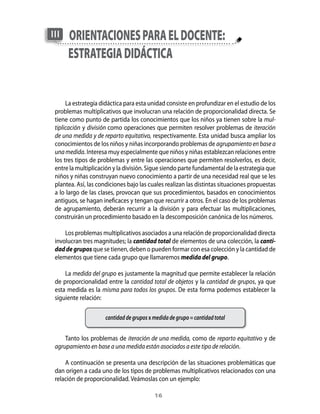 III   oRienTAciones pARA el docenTe:
      esTRATegiA didácTicA


      La estrategia didáctica para esta unidad consiste en profundizar en el estudio de los
 problemas multiplicativos que involucran una relación de proporcionalidad directa. Se
 tiene como punto de partida los conocimientos que los niños ya tienen sobre la mul-
 tiplicación y división como operaciones que permiten resolver problemas de iteración
 de una medida y de reparto equitativo, respectivamente. Esta unidad busca ampliar los
 conocimientos de los niños y niñas incorporando problemas de agrupamiento en base a
 una medida. Interesa muy especialmente que niños y niñas establezcan relaciones entre
 los tres tipos de problemas y entre las operaciones que permiten resolverlos, es decir,
 entre la multiplicación y la división. Sigue siendo parte fundamental de la estrategia que
 niños y niñas construyan nuevo conocimiento a partir de una necesidad real que se les
 plantea. Así, las condiciones bajo las cuales realizan las distintas situaciones propuestas
 a lo largo de las clases, provocan que sus procedimientos, basados en conocimientos
 antiguos, se hagan ineficaces y tengan que recurrir a otros. En el caso de los problemas
 de agrupamiento, deberán recurrir a la división y para efectuar las multiplicaciones,
 construirán un procedimiento basado en la descomposición canónica de los números.

     Los problemas multiplicativos asociados a una relación de proporcionalidad directa
 involucran tres magnitudes; la cantidad total de elementos de una colección, la canti-
 dad de grupos que se tienen, deben o pueden formar con esa colección y la cantidad de
 elementos que tiene cada grupo que llamaremos medida del grupo.

     La medida del grupo es justamente la magnitud que permite establecer la relación
 de proporcionalidad entre la cantidad total de objetos y la cantidad de grupos, ya que
 esta medida es la misma para todos los grupos. De esta forma podemos establecer la
 siguiente relación:

                     cantidad de grupos x medida de grupo = cantidad total


     Tanto los problemas de iteración de una medida, como de reparto equitativo y de
 agrupamiento en base a una medida están asociados a este tipo de relación.

     A continuación se presenta una descripción de las situaciones problemáticas que
 dan origen a cada uno de los tipos de problemas multiplicativos relacionados con una
 relación de proporcionalidad. Veámoslas con un ejemplo:

                                          1
 