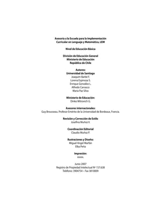 Asesoría a la Escuela para la Implementación
             Curricular en Lenguaje y Matemática, LEM

                     Nivel de Educación Básica

                   División de Educación General
                      Ministerio de Educación
                         República de Chile

                              Autores:
                      Universidad de Santiago
                          Joaquim Barbé F.
                         Lorena Espinoza S.
                        Enrique González L.
                          Alfredo Carrasco
                           Maria Paz Silva

                      Ministerio de Educación:
                         Dinko Mitrovich G.

                     Asesores internacionales:
Guy Brousseau. Profesor Emérito de la Universidad de Bordeaux, Francia.

                   Revisión y Corrección de Estilo
                          Josefina Muñoz V.

                       Coordinación Editorial
                         Claudio Muñoz P.

                       Ilustraciones y Diseño:
                         Miguel Angel Marfán
                              Elba Peña

                             Impresión:
                               xxxxx.

                              Junio 2007
             Registro de Propiedad Intelectual Nº 157.638
                   Teléfono: 3904754 – Fax 3810009
 