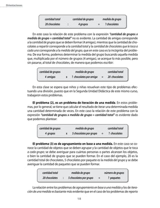orientaciones




                              cantidad total               cantidad de grupos           medida de grupo
                              20 chocolates            :        4 grupos            =       ? chocolates


                     En este caso la relación de este problema con la expresión “cantidad de grupos x
                medida de grupo = cantidad total” no es evidente. La cantidad de amigas corresponde
                a la cantidad de grupos que se deben formar (4 amigas), mientras que la cantidad de cho-
                colates a repartir corresponde a la cantidad total y la cantidad de chocolates que le toca a
                cada una corresponde a la medida del grupo, que en este caso es la incógnita del proble-
                ma. De esa forma, podemos determinar la medida del grupo buscando aquella medida
                que, multiplicada por el número de grupos (4 amigas), se acerque lo más posible, pero
                sin pasarse, al total de chocolates, de manera que podemos escribir:

                          cantidad de grupos                  medida de grupo                 cantidad total
                              4 amigas             x       ? chocolates por amiga       =     20 chocolates


                    En esta clase se espera que niños y niñas resuelvan este tipo de problemas efec-
                tuando una división, puesto que en la Segunda Unidad Didáctica de este mismo curso,
                trabajaron estos problemas.

                    el problema (2), es un problema de iteración de una medida. En estos proble-
                mas, por lo general, se tiene que calcular el resultado de iterar una determinada medida
                una cantidad determinada de veces. En este caso la relación de este problema con la
                expresión “cantidad de grupos x medida de grupo = cantidad total” es evidente dado
                que podemos plantear:

                          cantidad de grupos                  medida de grupo                 cantidad total
                              4 grupos             x       5 chocolates por grupo       =      ? chocolates


                    el problema (3) es de agrupamiento en base a una medida. En este caso se co-
                noce la cantidad de objetos que se deben agrupar y la cantidad de objetos que le toca
                a cada grupo; se debe averiguar para cuántas personas o partes alcanzan los objetos,
                o bien la cantidad de grupos que se pueden formar. En el caso del ejemplo, 20 es la
                cantidad total de chocolates, 5 chocolates por paquete es la medida del grupo y se debe
                averiguar la cantidad de paquetes que se pueden formar.

                            cantidad total                 medida de grupo                  número de grupos
                            20 chocolates      :       5 chocolates por grupo       =          ? paquetes

                    La relación entre los problemas de agrupamiento en base a una medida y los de itera-
                ción de una medida es bastante más evidente que en el caso de los problemas de reparto

                                                               1
 