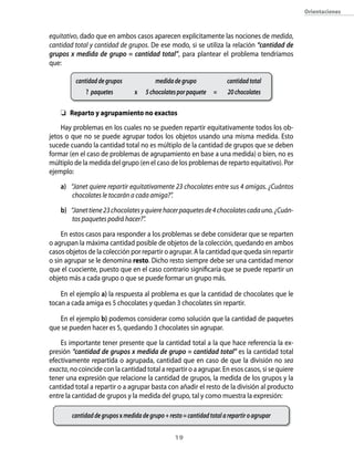 orientaciones



equitativo, dado que en ambos casos aparecen explícitamente las nociones de medida,
cantidad total y cantidad de grupos. De ese modo, si se utiliza la relación “cantidad de
grupos x medida de grupo = cantidad total”, para plantear el problema tendríamos
que:

          cantidad de grupos              medida de grupo               cantidad total
              ? paquetes         x    5 chocolates por paquete    =     20 chocolates

    	 reparto y agrupamiento no exactos
    Hay problemas en los cuales no se pueden repartir equitativamente todos los ob-
jetos o que no se puede agrupar todos los objetos usando una misma medida. Esto
sucede cuando la cantidad total no es múltiplo de la cantidad de grupos que se deben
formar (en el caso de problemas de agrupamiento en base a una medida) o bien, no es
múltiplo de la medida del grupo (en el caso de los problemas de reparto equitativo). Por
ejemplo:

    a) “Janet quiere repartir equitativamente 23 chocolates entre sus 4 amigas. ¿Cuántos
        chocolates le tocarán a cada amiga?”.

    b) “Janet tiene 23 chocolates y quiere hacer paquetes de 4 chocolates cada uno. ¿Cuán-
        tos paquetes podrá hacer?”.

    En estos casos para responder a los problemas se debe considerar que se reparten
o agrupan la máxima cantidad posible de objetos de la colección, quedando en ambos
casos objetos de la colección por repartir o agrupar. A la cantidad que queda sin repartir
o sin agrupar se le denomina resto. Dicho resto siempre debe ser una cantidad menor
que el cuociente, puesto que en el caso contrario significaría que se puede repartir un
objeto más a cada grupo o que se puede formar un grupo más.

    En el ejemplo a) la respuesta al problema es que la cantidad de chocolates que le
tocan a cada amiga es 5 chocolates y quedan 3 chocolates sin repartir.

   En el ejemplo b) podemos considerar como solución que la cantidad de paquetes
que se pueden hacer es 5, quedando 3 chocolates sin agrupar.

    Es importante tener presente que la cantidad total a la que hace referencia la ex-
presión “cantidad de grupos x medida de grupo = cantidad total” es la cantidad total
efectivamente repartida o agrupada, cantidad que en caso de que la división no sea
exacta, no coincide con la cantidad total a repartir o a agrupar. En esos casos, si se quiere
tener una expresión que relacione la cantidad de grupos, la medida de los grupos y la
cantidad total a repartir o a agrupar basta con añadir el resto de la división al producto
entre la cantidad de grupos y la medida del grupo, tal y como muestra la expresión:

        cantidad de grupos x medida de grupo + resto = cantidad total a repartir o agrupar


                                                  1
 