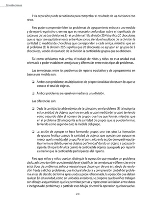 orientaciones



                    Esta expresión puede ser utilizada para comprobar el resultado de las divisiones con
                resto.

                    Para poder comprender bien los problemas de agrupamiento en base a una medida
                y de reparto equitativo creemos que es necesario profundizar sobre el significado de
                cada una de las dos divisiones. En el problema (1) la división 20:4 significa 20 chocolates
                que se reparten equitativamente entre 4 personas, siendo el resultado de la división la
                cantidad (o medida) de chocolates que corresponden a cada amiga, mientras que en
                el problema (3) la división 20:5 significa que 20 chocolates se agrupan en grupos de 5
                chocolates, siendo el resultado de la división la cantidad de grupos que se obtienen.

                    Tal como señalamos más arriba, el trabajo de niños y niñas en esta unidad está
                orientado a poder establecer semejanzas y diferencias entre estos tipos de problemas.

                   Las semejanzas entre los problemas de reparto equitativo y de agrupamiento en
                base a una medida son:

                     Ambos son problemas multiplicativos de proporcionalidad directa en los que se
                      conoce el total de objetos.

                     Ambos problemas se resuelven mediante una división.

                    Las diferencias son:

                     Dada la cantidad total de objetos de la colección, en el problema (1) la incógnita
                      es la cantidad de objetos que hay en cada grupo (medida del grupo), teniendo
                      como segundo dato el número de grupos que hay que formar, mientras que
                      en el problema (2) la incógnita es la cantidad de grupos que se pueden formar,
                      teniendo como segundo dato la medida del grupo.

                     La acción de agrupar se hace formando grupos uno tras otro. La formación
                      de grupos finaliza cuando la cantidad de objetos que quedan por agrupar es
                      menor que la medida del grupo. Por el contrario, en la acción de repartir equita-
                      tivamente se distribuyen los objetos por “rondas” dando un objeto a cada parti-
                      cipante. El reparto finaliza cuanto la cantidad de objetos que queda por repartir
                      es menor que la cantidad de participantes del reparto.

                     Para que niños y niñas puedan distinguir la operación que resuelve un problema
                dado, así como también puedan establecer y justificar las semejanzas y diferencias entre
                estos tipos de problemas, se hace necesario que dispongan de una estrategia de resolu-
                ción frente a dichos problemas, que incluya la lectura y comprensión global del proble-
                ma antes de decidir, de forma apresurada y poco reflexionada, la operación que deben
                realizar. En esta unidad, como en unidades anteriores, se propone que los niños trabajen
                con dibujos esquemáticos que les permitan pensar y representar la relación entre datos
                e incógnita del problema y, a partir de este dibujo, discernir la operación que lo resuelve.

                                                         20
 