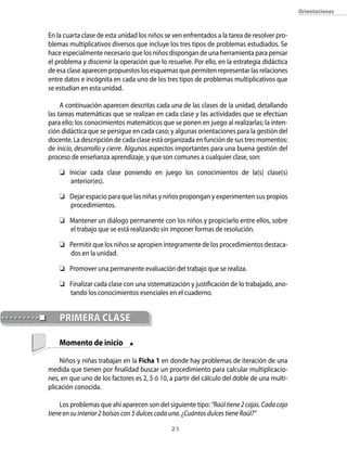 orientaciones



En la cuarta clase de esta unidad los niños se ven enfrentados a la tarea de resolver pro-
blemas multiplicativos diversos que incluye los tres tipos de problemas estudiados. Se
hace especialmente necesario que los niños dispongan de una herramienta para pensar
el problema y discernir la operación que lo resuelve. Por ello, en la estrategia didáctica
de esa clase aparecen propuestos los esquemas que permiten representar las relaciones
entre datos e incógnita en cada uno de los tres tipos de problemas multiplicativos que
se estudian en esta unidad.

     A continuación aparecen descritas cada una de las clases de la unidad, detallando
las tareas matemáticas que se realizan en cada clase y las actividades que se efectúan
para ello; los conocimientos matemáticos que se ponen en juego al realizarlas; la inten-
ción didáctica que se persigue en cada caso; y algunas orientaciones para la gestión del
docente. La descripción de cada clase está organizada en función de sus tres momentos:
de inicio, desarrollo y cierre. Algunos aspectos importantes para una buena gestión del
proceso de enseñanza aprendizaje, y que son comunes a cualquier clase, son:

     Iniciar cada clase poniendo en juego los conocimientos de la(s) clase(s)
       anterior(es).

     Dejar espacio para que las niñas y niños propongan y experimenten sus propios
      procedimientos.

     Mantener un diálogo permanente con los niños y propiciarlo entre ellos, sobre
      el trabajo que se está realizando sin imponer formas de resolución.

     Permitir que los niños se apropien íntegramente de los procedimientos destaca-
      dos en la unidad.

     Promover una permanente evaluación del trabajo que se realiza.

     Finalizar cada clase con una sistematización y justificación de lo trabajado, ano-
      tando los conocimientos esenciales en el cuaderno.


    pRiMeRA clAse

    Momento de inicio

    Niños y niñas trabajan en la Ficha 1 en donde hay problemas de iteración de una
medida que tienen por finalidad buscar un procedimiento para calcular multiplicacio-
nes, en que uno de los factores es 2, 5 ó 10, a partir del cálculo del doble de una multi-
plicación conocida.

    Los problemas que ahí aparecen son del siguiente tipo: “Raúl tiene 2 cajas. Cada caja
tiene en su interior 2 bolsas con 5 dulces cada una. ¿Cuántos dulces tiene Raúl?”

                                              21
 