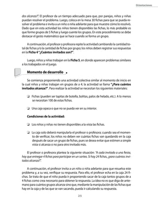 orientaciones



dos alcanza?”. El profesor da un tiempo adecuado para que, por parejas, niños y niñas
puedan resolver el problema. Luego, coloca en la mesa 30 fichas para que se pueda re-
solver el problema e invita a un niño o niña adelante para que muestre cómo lo resolvió.
Dado que en esta actividad los niños tienen disponibles las fichas, lo más probable es
que forme grupos de 5 fichas y luego cuente los grupos. En este procedimiento se debe
destacar el gesto matemático que se hace cuando se forma un grupo.

     A continuación, el profesor o profesora repite la actividad cambiando la cantidad to-
tal de fichas y/o la cantidad de fichas por grupo; los niños deben registrar sus respuestas
en la Ficha 4 “¿cuántos invitados son?”.

     Luego, niños y niñas trabajan en la Ficha 5, en donde aparecen problemas similares
a los trabajados en el juego.

    Momento de desarrollo

    Se comienza proponiendo una actividad colectiva similar al momento de inicio en
la cual niños y niñas trabajan en grupos de a 4; la actividad se llama “¿Para cuántos
invitados alcanza?”. Para realizar la actividad se necesitan los siguientes materiales:

     Fichas (pueden ser tapitas de botella, bolitas, palos de helado, etc.). A lo menos
      se necesitan 100 de estas fichas.

     Una caja opaca o que no se pueda ver en su interior.

    condiciones de la actividad:

    	 Los niños y niñas no tienen disponibles a la vista las fichas.

    	 La caja solo deberá manipularla el profesor o profesora; cuando sea el momen-
       to de verificar, los niños no deben ver cuántas fichas van quedando en la caja
       después de sacar un grupo de fichas, pues se desea evitar que estimen a simple
       vista si alcanza o no para otro invitado más.

    El profesor o profesora plantea la siguiente situación: “A cada invitado a una fiesta,
hay que entregar 4 fichas para participar en un sorteo. Si hay 24 fichas, ¿para cuántos invi-
tados alcanza?”.

     A continuación, el profesor invita a un niño o niña adelante para que resuelva este
problema y, a su vez, verifique su respuesta. Para ello, el profesor echa en la caja 24 fi-
chas. Se trata de que el niño pueda ir proponiendo sacar de la caja tantos grupos de a
4 fichas como crea necesario para obtener la respuesta. La idea no es que diga de ante-
mano para cuántos grupos alcanza sino que, mediante la manipulación de las fichas que
hay en la caja y de las que se van sacando, pueda ir calculando su respuesta.

                                               2
 