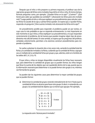orientaciones



                     Después que el niño o niña propone su primera respuesta, el profesor saca de la
                caja tantos grupos de fichas como invitados haya dicho el niño o niña. Al mismo tiempo,
                formula preguntas como, por ejemplo: “¿Quedan fichas en la caja?” “¿Cuántas?” “¿Qué
                hiciste para saber que quedaba esa cantidad?”, “¿Alcanzarán las fichas para otro invitado
                más?”. Luego pedirá al niño o niña que explique sus procedimientos para calcular cuán-
                tas fichas ha sacado de la caja y cuántas fichas quedan. Se espera que, si quedan fichas,
                responda a la pregunta “¿Para cuantos invitados más alcanzarán las fichas de la caja?”.

                    Un procedimiento posible para responder al problema puede ser por tanteo, en
                cuyo caso lo más probable es que se responda erróneamente. Lo más importante en
                este momento es que niños y niñas expliquen sus procedimientos y no que respondan
                correctamente el problema, de tal manera que puedan imaginar algún tipo de proce-
                dimiento más allá del tanteo. En este sentido, se espera que las preguntas del profesor,
                señaladas anteriormente, permitan a los alumnos construir procedimientos para res-
                ponder el problema.

                     Se vuelve a plantear la situación dos o tres veces más, variando la cantidad total de
                fichas y la cantidad de invitados a la fiesta, cuidando que la cantidad de fichas a agrupar
                sea un múltiplo de la cantidad de fichas por grupo y que, además, estén en el ámbito de
                las tablas del 2, 4, 5, 8 y 10.

                     El que niños y niñas no tengan disponibles visualmente las fichas hace necesario
                que, para determinar la cantidad de grupos que se pueden formar, los niños tengan
                que llevar la cuenta de los objetos que van quedando dentro de la caja, puesto que es
                la información necesaria para determinar si se puede formar otro grupo o no, mientras
                van formando los grupos.

                   Se pueden dar los siguientes casos para determinar la mayor cantidad de grupos
                que se pueden formar:

                     Determinan la cantidad de grupos restando reiteradamente de 4 en 4 hasta que la
                      cantidad de fichas no alcance para hacer otro grupo. Es decir, ir restando de a un
                      grupo a la cantidad total de objetos que se tienen que agrupar. Por ejemplo,


                                                 24 – 4 = 20
                                                 20 – 4 = 16
                                                 16 – 4 = 12
                                                                    6 veces
                                                 12 – 4 = 8
                                                  8 –4= 4
                                                  4–4= 0


                        La respuesta sería “alcanza para 6 invitados”.

                                                         2
 