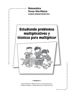 Matemática
               Tercer Año Básico
               cuArTA uNIDAD DIDácTIcA




 Estudiando problemas
    multiplicativos y
técnicas para multiplicar




                      • • Autores • •

  Joaquim Barbé F. • Alfredo Carrasco • Lorena Espinoza S.
  Enrique González L. • Dinko Mitrovich G. • María Paz Silva
 