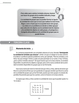 orientaciones




                           • Para saber para cuántos invitados alcanza, bastará
                            con hacer los grupos de la medida indicada y luego
                                               contar los grupos.
                           • La cantidad de grupos que se pueden formar es igual a
                           la cantidad de veces que se tuvo que realizar la resta hasta
                             llegar a cero o hasta que no se pueda hacer otro grupo.
                              • Los datos en un problema en donde se debe agrupar
                            una colección de objetos son la cantidad total de objetos
                             y la cantidad de objetos en cada grupo, y la pregunta o
                             incógnita del problema es la cantidad de grupos que se
                                                   puede formar.




                TeRceRA clAse

                    Momento de inicio

                     Se comienza proponiendo una actividad colectiva al curso, llamada “Anticipando
                la cantidad de invitados que alcanza”, similar a la que se trabajó en la clase anterior.
                El profesor o profesora plantea problemas como, por ejemplo, “Para los invitados a una
                fiesta, hay que entregar 4 fichas a cada uno para participar en un sorteo. Si hay 16 fichas,
                ¿para cuántos invitados alcanza?”. De igual manera que en la clase anterior, no tendrán
                disponibles visualmente los objetos a agrupar, pero como nueva condición de la activi-
                dad no tendrán disponibles los grupos que se van formando.

                     Esta nueva restricción tiene la intención de que niños y niñas, además de tener que
                llevar la cuenta de las fichas que van quedando sin agrupar, tendrán que llevar la cuenta
                de la cantidad de grupos que ya han formado, puesto que estos grupos no estarán dis-
                ponibles físicamente para que los cuenten, como lo hicieron en la clase anterior.

                     Se espera que niños y niñas cuenten la cantidad de veces que le pueden quitar 4 a
                16. Es decir:

                                                  16 – 4 = 12
                                                  12 – 4 = 8
                                                                    4 veces
                                                   8 –4= 4
                                                   4–4= 0


                                                         2
 