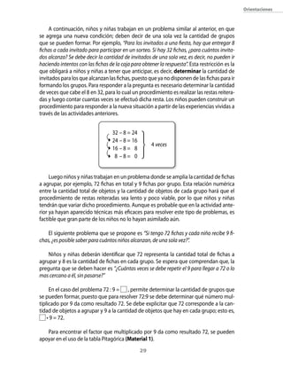 orientaciones



     A continuación, niños y niñas trabajan en un problema similar al anterior, en que
se agrega una nueva condición; deben decir de una sola vez la cantidad de grupos
que se pueden formar. Por ejemplo, “Para los invitados a una fiesta, hay que entregar 8
fichas a cada invitado para participar en un sorteo. Si hay 32 fichas, ¿para cuántos invita-
dos alcanza? Se debe decir la cantidad de invitados de una sola vez, es decir, no pueden ir
haciendo intentos con las fichas de la caja para obtener la respuesta”. Esta restricción es la
que obligará a niños y niñas a tener que anticipar, es decir, determinar la cantidad de
invitados para los que alcanzan las fichas, puesto que ya no disponen de las fichas para ir
formando los grupos. Para responder a la pregunta es necesario determinar la cantidad
de veces que cabe el 8 en 32, para lo cual un procedimiento es realizar las restas reitera-
das y luego contar cuantas veces se efectuó dicha resta. Los niños pueden construir un
procedimiento para responder a la nueva situación a partir de las experiencias vividas a
través de las actividades anteriores.


                                   32 – 8 = 24
                                   24 – 8 = 16
                                                      4 veces
                                   16 – 8 = 8
                                    8 –8= 0


     Luego niños y niñas trabajan en un problema donde se amplía la cantidad de fichas
a agrupar, por ejemplo, 72 fichas en total y 9 fichas por grupo. Esta relación numérica
entre la cantidad total de objetos y la cantidad de objetos de cada grupo hará que el
procedimiento de restas reiteradas sea lento y poco viable, por lo que niños y niñas
tendrán que variar dicho procedimiento. Aunque es probable que en la actividad ante-
rior ya hayan aparecido técnicas más eficaces para resolver este tipo de problemas, es
factible que gran parte de los niños no lo hayan asimilado aún.

    El siguiente problema que se propone es “Si tengo 72 fichas y cada niño recibe 9 fi-
chas, ¿es posible saber para cuántos niños alcanzan, de una sola vez?”.

    Niños y niñas deberán identificar que 72 representa la cantidad total de fichas a
agrupar y 8 es la cantidad de fichas en cada grupo. Se espera que comprendan que, la
pregunta que se deben hacer es “¿Cuántas veces se debe repetir el 9 para llegar a 72 o lo
mas cercano a él, sin pasarse?”

     En el caso del problema 72 : 9 = , permite determinar la cantidad de grupos que
se pueden formar, puesto que para resolver 72:9 se debe determinar qué número mul-
tiplicado por 9 da como resultado 72. Se debe explicitar que 72 corresponde a la can-
tidad de objetos a agrupar y 9 a la cantidad de objetos que hay en cada grupo; esto es,
    • 9 = 72.

   Para encontrar el factor que multiplicado por 9 da como resultado 72, se pueden
apoyar en el uso de la tabla Pitagórica (Material 1).
                                                 2
 