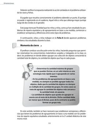 orientaciones



                    Deberán verificar la respuesta realizando la acción señalada en el problema utilizan-
                do los vasos y fichas.

                    El jugador que resuelva correctamente el problema obtendrá un punto. El puntaje
                se puede ir registrando en el cuaderno. Aquel niño o niña que obtenga mayor puntaje
                luego de dos rondas es el ganador.

                    Este juego tiene por finalidad que los niños y niñas, como ya han estudiado los pro-
                blemas de reparto equitativo y de agrupamiento en base a una medida, comiencen a
                establecer semejanzas y diferencias entre estos tipos de problemas.

                    A continuación, niños y niñas trabajan en la Ficha 8 donde aparecen problemas
                similares a los estudiados durante la clase.

                    Momento de cierre

                    El profesor conduce una discusión entre los niños, haciendo preguntas que permi-
                tan sistematizar los conocimientos matemáticos surgidos y trabajados en la clase, es
                decir, los problemas en donde deben agrupar una colección de objetos conociendo la
                cantidad total de objetos y la cantidad de objetos que hay en cada grupo.



                                         • Determinar la cantidad máxima de grupos
                                      que se pueden formar, en un solo intento es una
                                     estrategia más rápida que ir agrupando en varios
                                                          intentos.
                                   • En los problemas de agrupamiento en base a una
                                    medida, no siempre es posible agrupar todos los
                                objetos, dado que la cantidad de objetos no siempre
                               es múltiplo de la cantidad de grupos. En estos casos se
                               trata de agrupar la cantidad de objetos más cercana a
                                              la cantidad total, sin pasarse.
                                 • La cantidad de objetos que queda sin agrupar se
                               asocia con el resto de la división. Dicha cantidad debe
                              ser menor que el divisor, pues de lo contrario se podría
                                                  formar un grupo más.



                     En este sentido, también se hace necesario que establezcan semejanzas y diferen-
                cias que tienen los problemas de agrupamiento en base a una medida con los proble-
                mas de reparto equitativo estudiados anteriormente en la 2ª unidad didáctica de este
                mismo nivel.

                                                        32
 