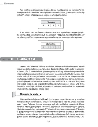 orientaciones



                    Para resolver un problema de iteración de una medida como, por ejemplo: “Se tie-
                nen 4 paquetes de chocolates. Si cada paquete tiene 5 chocolates, ¿cuántos chocolates hay
                en total?”, niños y niñas se pueden apoyar en un esquema como:


                                                       ? chocolates
                                                  5     5      5      5



                    Y, por ultimo, para resolver un problema de reparto equitativo como, por ejemplo,
                “Se han repartido equitativamente 20 chocolates en 4 paquetes. ¿Cuántos chocolates hay
                en cada paquete?”, un esquema que representa la relación entre datos e incógnita es:


                                                      20 chocolates
                                                  ?      ?      ?     ?




                cUARTA clAse

                    La tarea para esta clase consiste en resolver problemas de iteración de una medida
                en que uno de los factores es un número de dos o más cifras y el otro factor es un núme-
                ro de una cifra. El procedimiento que se espera que niños y niñas utilicen para calcular
                estas multiplicaciones consiste en descomponer canónicamente el factor mayor y efec-
                tuar las multiplicaciones parciales de los sumandos por el otro factor, y luego sumar los
                resultados para obtener la respuesta. Pero para poder estudiar esta técnica, es necesario
                que multipliquen un número de una cifra por un múltiplo de 10 o de 100. Aunque en
                esta unidad no se aborda un procedimiento para multiplicaciones en que uno de los
                factores es un múltiplo de 1.000, el profesor o profesora puede utilizar un proceso de
                estudio similar al propuesto en esta clase.

                    Momento de inicio

                    Niños y niñas trabajan en la Ficha 9 donde aparecen problemas que se resuelven
                multiplicando un número de una cifra por un múltiplo de 10 o de 100. En esta ficha apa-
                recen 2 cajas. Cada caja tiene un letrero que indica la cantidad de monedas de 10 que
                hay en su interior, por ejemplo, 3 monedas. Se plantean preguntas como, por ejemplo,
                “¿Cuántas monedas hay en dos cajas?” “¿Cuánto dinero hay en esas dos cajas?” Se espe-
                ra que para responder cuánto dinero hay, determinen primero la cantidad de monedas
                que hay en las dos cajas; en el caso del ejemplo, multiplicando 2 • 3. Luego, que se pre-
                gunten cuánto dinero hay y, para responderla, que se planteen la multiplicación 2 • 30.

                                                        34
 