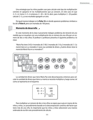 orientaciones



     Una estrategia que los niños pueden usar para calcular este tipo de multiplicación
consiste en apoyarse en las multiplicaciones que ya conocen, en este caso en que
2 • 3 = 6. Como 2 • 3 = 6 entonces 2 • 30 = 60. Es decir, para multiplicar 2 • 30 pueden
calcular 2 • 3, y a ese resultado agregarle un cero.

     De igual manera trabajan en la Ficha 10, en donde aparecen problemas similares a
los de la Ficha 9, pero con monedas de 100 pesos.

    Momento de desarrollo

    En este momento de la clase nuevamente trabajan problemas de iteración de una
medida que se resuelven con una multiplicación de un número de una cifra por un nú-
mero de dos o más cifras. El profesor o profesora presenta el siguiente problema a la
clase:

    “María Paz tiene $ 453; 4 monedas de $ 100, 5 monedas de $ 10 y 3 monedas de $ 1. Su
    mamá tiene en su monedero 4 veces esa cantidad de dinero. ¿Cuánto dinero tiene la
    mamá de María Paz en su monedero?”.




    La cantidad de dinero que tiene María Paz está descompuesta; entonces para cal-
cular la cantidad de dinero que tiene su mamá se necesita multiplicar y luego sumar, tal
como se representa en el esquema:


                               400 • 4 =       1.600
                                50 • 4 =         200
                                 3 •4=       +    12
                                               9.812


    Para multiplicar un número de dos o tres cifras se espera que surja en manos de los
niños y niñas, un procedimiento basado en la descomposición canónica del factor que
tiene más de una cifra. Es importante que los niños y niñas seleccionen una manera
ordenada de escribir este procedimiento de cálculo.

                                             3
 