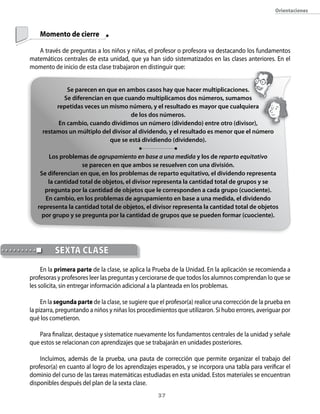 orientaciones



    Momento de cierre

   A través de preguntas a los niños y niñas, el profesor o profesora va destacando los fundamentos
matemáticos centrales de esta unidad, que ya han sido sistematizados en las clases anteriores. En el
momento de inicio de esta clase trabajaron en distinguir que:


              Se parecen en que en ambos casos hay que hacer multiplicaciones.
             Se diferencian en que cuando multiplicamos dos números, sumamos
          repetidas veces un mismo número, y el resultado es mayor que cualquiera
                                      de los dos números.
           En cambio, cuando dividimos un número (dividendo) entre otro (divisor),
     restamos un múltiplo del divisor al dividendo, y el resultado es menor que el número
                              que se está dividiendo (dividendo).

       Los problemas de agrupamiento en base a una medida y los de reparto equitativo
                    se parecen en que ambos se resuelven con una división.
    Se diferencian en que, en los problemas de reparto equitativo, el dividendo representa
       la cantidad total de objetos, el divisor representa la cantidad total de grupos y se
     pregunta por la cantidad de objetos que le corresponden a cada grupo (cuociente).
      En cambio, en los problemas de agrupamiento en base a una medida, el dividendo
   representa la cantidad total de objetos, el divisor representa la cantidad total de objetos
    por grupo y se pregunta por la cantidad de grupos que se pueden formar (cuociente).




          seXTA clAse
     En la primera parte de la clase, se aplica la Prueba de la Unidad. En la aplicación se recomienda a
profesoras y profesores leer las preguntas y cerciorarse de que todos los alumnos comprendan lo que se
les solicita, sin entregar información adicional a la planteada en los problemas.

     En la segunda parte de la clase, se sugiere que el profesor(a) realice una corrección de la prueba en
la pizarra, preguntando a niños y niñas los procedimientos que utilizaron. Si hubo errores, averiguar por
qué los cometieron.

   Para finalizar, destaque y sistematice nuevamente los fundamentos centrales de la unidad y señale
que estos se relacionan con aprendizajes que se trabajarán en unidades posteriores.

    Incluimos, además de la prueba, una pauta de corrección que permite organizar el trabajo del
profesor(a) en cuanto al logro de los aprendizajes esperados, y se incorpora una tabla para verificar el
dominio del curso de las tareas matemáticas estudiadas en esta unidad. Estos materiales se encuentran
disponibles después del plan de la sexta clase.
                                                    3
 