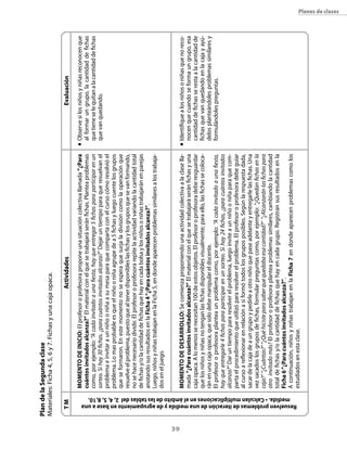 Plan de la segunda clase
     Materiales: Ficha 4, 5, 6 y 7. Fichas y una caja opaca.

                 TM                                                                                                                   Actividades                                                                      evaluación

                                                                                            MoMeNTo De INIcIo: El profesor o profesora propone una situación colectiva llamada “¿Para              n	   Observe si los niños y niñas reconocen que
                                                                                            cuántos invitados alcanza?” El material con el que se trabajará serán fichas. Plantea problemas             al formar un grupo, la cantidad de fichas
                                                                                            como, por ejemplo: “A cada invitado a una fiesta, hay que entregar 5 fichas para participar en un           que tiene se le quitan a la cantidad de fichas
                                                                                            sorteo. Si hay 30 fichas. ¿para cuántos invitados alcanza?” Dejar un tiempo para que resuelvan el           que van quedando.
                                                                                            problema e invitar a un niño o niña a su mesa para que comparta con el curso cómo resolvió el
                                                                                            problema. Lo mas probable es que el niño o niña agrupe de a 5 fichas y luego cuente los grupos
                                                                                            que se formaron. En este momento no se espera que surja la división como la operación que
                                                                                            resuelve el problema, puesto que al tener disponibles las fichas y los grupos que se van formando,
                                                                                            no se hace necesario dividir. El profesor o profesora repite la actividad variando la cantidad total
                                                                                            de fichas y/o la cantidad de fichas que hay en cada bolsa y los niños o niñas trabajarán en parejas
                                                                                            anotando sus resultados en la Ficha 4 “¿Para cuántos invitados alcanza?”.
                                                                                            Luego, niños y niñas trabajan en la Ficha 5, en donde aparecen problemas similares a los trabaja-
                                                                                            dos en el juego.




3
                                                                                            MoMeNTo De DesArrollo: Se comienza proponiendo una actividad colectiva a la clase lla-                 n	   Identifique a los niños o niñas que no reco-
                                                                                            mada “¿Para cuántos invitados alcanza?” El material con el que se trabajará serán fichas y una              nocen que cuando se forma un grupo, esa
                                                                                            caja opaca. A lo menos se necesitan 100 de estos objetos. El profesor o profesora debe resguardar           cantidad de fichas se resta a la cantidad de
                                                                                            que los niños y niñas no tengan las fichas disponibles visualmente; para ello, las fichas se coloca-        fichas que van quedando en la caja y ayú-
                                                                                            rán en una caja opaca, que solo debe manipular el docente.                                                  delos planteándoles problemas similares y
                                                                                            El profesor o profesora plantea un problema como, por ejemplo: “A cada invitado a una fiesta,               formulándoles preguntas.
                                                                                            hay que entregarle 4 fichas para participar en un sorteo. Si hay 24 fichas, ¿para cuántos invitados
                                                                                            alcanza?” Dar un tiempo para resolver el problema, luego invite a un niño o niña para que com-
                                                                                            parta el procedimiento que utilizó para resolver el problema. El profesor o profesora debe guiar
                                                                                            al curso a reflexionar en relación a si formó todos los grupos posibles. Según la respuesta dada,
                                                                                            sacar de la caja de a un grupo y pedirle a otro niño que pase adelante y entregarle las fichas. Una
                                                                                            vez sacados los grupos de fichas, formular preguntas como, por ejemplo: “¿Quedan fichas en la
                                                                                            caja?” “¿Cuántas?” “¿Qué hiciste para saber que quedaba esa cantidad?” “¿Alcanzarán las fichas para
                                                                                            otro invitado más? El profesor o profesora plantea problemas similares, cambiando la cantidad
                                                                                            total de fichas y/o la cantidad de fichas que hay en cada grupo. Registran sus resultados en la
                                                                                            Ficha 6 “¿Para cuántos invitados alcanza?”.




        medida. • calculan multiplicaciones en el ámbito de las tablas del 2, 4, 5, 8,10.
                                                                                            A continuación, niños y niñas trabajan en la Ficha 7 en donde aparecen problemas como los




      resuelven problemas de iteración de una medida y de agrupamiento en base a una
                                                                                            estudiados en esta clase.
                                                                                                                                                                                                                                                         planes de clases
 