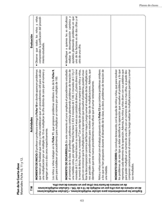 Plan de la cuarta clase
     Materiales: Ficha 10, 11 y 12.


                           TM                                                                                                             Actividades                                                                   evaluación
                                                                                                MoMeNTo De INIcIo: El profesor o profesora entrega la Ficha 10 en donde aparecen problemas            n	   Observe que todos los niños y niñas
                                                                                                que tienen por finalidad que niños y niñas establezcan que un procedimiento útil para calcular             comprenden la justificación del procedi-
                                                                                                una multiplicación por un múltiplo de 10 es multiplicar la cifra distinta de cero por el número y          miento estudiado.
                                                                                                agregar un cero o dos ceros respectivamente.

                                                                                                Los niños y niñas trabajan en la Ficha 11, que propone problemas similares a los de la Ficha 9,
                                                                                                pero para establecer un procedimiento para multiplicar un número por un múltiplo de 100.


                                                                                                MoMeNTo De DesArrollo: En este momento el curso ampliará el procedimiento estudiado                   n	   Identifique a quienes les es dificultoso
                                                                                                al comienzo de la clase. El profesor o profesora continúa planteando problemas de iteración de             realizar la descomposición canónica y
                                                                                                una medida como, por ejemplo “María Paz tiene $ 453; 4 monedas de $ 100, 5 monedas de $ 10 y 3             ayúdelos planteando problemas en que
                                                                                                monedas de $ 1. Su mamá tiene en su monedero 4 veces esa cantidad de dinero. ¿Cuánto dinero tiene          uno de los factores es de dos cifras y el
                                                                                                la mamá de María Paz en su monedero?” Con este tipo de problemas se espera que niños y niñas,              otro de una cifra.




43
                                                                                                junto con reconocer que la multiplicación es la operación que resuelve el problema, puedan visua-
                                                                                                lizar la descomposición canónica del factor mayor, y luego sumar el resultado de las multiplicacio-
                                                                                                nes parciales como un procedimiento para resolver este tipo de multiplicaciones. Además, que
                                                                                                identifiquen que este nuevo procedimiento es más eficaz que el sumar reiteradamente.

                                                                                                Niños y niñas continúan con el trabajo propuesto en la Ficha 12 que contiene problemas similares
                                                                                                a los que se han propuesto durante el desarrollo de la clase, es decir, problemas de iteración de
                                                                                                una medida.


                                                                                                MoMeNTo De cIerre: Se concluye destacando, con la ayuda de niños y niñas, que para resolver
                                                                                                los problemas de este tipo se debe identificar la operación que resuelve el problema, y lo que
                                                                                                representa cada elemento de la operación. Además, los niños y niñas dicen con sus palabras que




                   de un número de hasta tres cifras por un número de una cifra.
                                                                                                para poder multiplicar un número de una cifra con un número de dos o mas cifras, se puede des-
                                                                                                componer canónicamente el número mayor, luego realizar las multiplicaciones parciales y sumar
                                                                                                sus resultados.




       de un número de una cifra por un múltiplo de 10 o de 100. • calculan multiplicaciones
      explican los procedimientos para calcular multiplicaciones. • calculan multiplicaciones
                                                                                                                                                                                                                                                       planes de clases
 